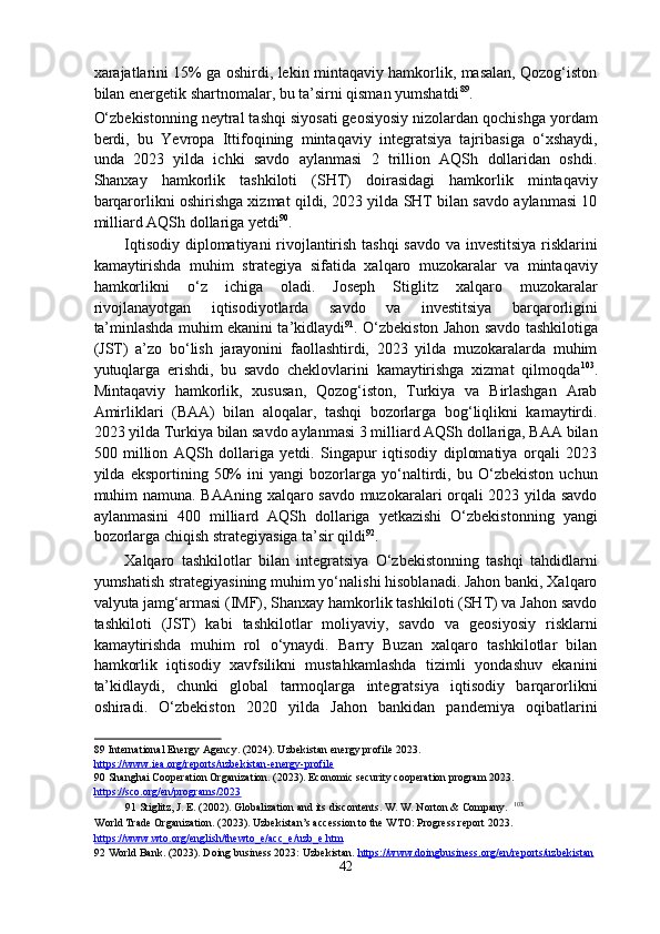 xarajatlarini 15% ga oshirdi, lekin mintaqaviy hamkorlik, masalan, Qozog‘iston
bilan energetik shartnomalar, bu ta’sirni qisman yumshatdi 89
. 
O‘zbekistonning neytral tashqi siyosati geosiyosiy nizolardan qochishga yordam
berdi,   bu   Yevropa   Ittifoqining   mintaqaviy   integratsiya   tajribasiga   o‘xshaydi,
unda   2023   yilda   ichki   savdo   aylanmasi   2   trillion   AQSh   dollaridan   oshdi.
Shanxay   hamkorlik   tashkiloti   (SHT)   doirasidagi   hamkorlik   mintaqaviy
barqarorlikni oshirishga xizmat qildi, 2023 yilda SHT bilan savdo aylanmasi 10
milliard AQSh dollariga yetdi 90
. 
Iqtisodiy diplomatiyani rivojlantirish tashqi  savdo va investitsiya risklarini
kamaytirishda   muhim   strategiya   sifatida   xalqaro   muzokaralar   va   mintaqaviy
hamkorlikni   o‘z   ichiga   oladi.   Joseph   Stiglitz   xalqaro   muzokaralar
rivojlanayotgan   iqtisodiyotlarda   savdo   va   investitsiya   barqarorligini
ta’minlashda muhim ekanini ta’kidlaydi 91
. O‘zbekiston Jahon savdo tashkilotiga
(JST)   a’zo   bo‘lish   jarayonini   faollashtirdi,   2023   yilda   muzokaralarda   muhim
yutuqlarga   erishdi,   bu   savdo   cheklovlarini   kamaytirishga   xizmat   qilmoqda 103
.
Mintaqaviy   hamkorlik,   xususan,   Qozog‘iston,   Turkiya   va   Birlashgan   Arab
Amirliklari   (BAA)   bilan   aloqalar,   tashqi   bozorlarga   bog‘liqlikni   kamaytirdi.
2023 yilda Turkiya bilan savdo aylanmasi 3 milliard AQSh dollariga, BAA bilan
500   million   AQSh   dollariga   yetdi.   Singapur   iqtisodiy   diplomatiya   orqali   2023
yilda   eksportining   50%   ini   yangi   bozorlarga   yo‘naltirdi,   bu   O‘zbekiston   uchun
muhim namuna. BAAning xalqaro savdo muzokaralari orqali 2023 yilda savdo
aylanmasini   400   milliard   AQSh   dollariga   yetkazishi   O‘zbekistonning   yangi
bozorlarga chiqish strategiyasiga ta’sir qildi 92
. 
Xalqaro   tashkilotlar   bilan   integratsiya   O‘zbekistonning   tashqi   tahdidlarni
yumshatish strategiyasining muhim yo‘nalishi hisoblanadi. Jahon banki, Xalqaro
valyuta jamg‘armasi (IMF), Shanxay hamkorlik tashkiloti (SHT) va Jahon savdo
tashkiloti   (JST)   kabi   tashkilotlar   moliyaviy,   savdo   va   geosiyosiy   risklarni
kamaytirishda   muhim   rol   o‘ynaydi.   Barry   Buzan   xalqaro   tashkilotlar   bilan
hamkorlik   iqtisodiy   xavfsilikni   mustahkamlashda   tizimli   yondashuv   ekanini
ta’kidlaydi,   chunki   global   tarmoqlarga   integratsiya   iqtisodiy   barqarorlikni
oshiradi.   O‘zbekiston   2020   yilda   Jahon   bankidan   pandemiya   oqibatlarini
89  International Energy Agency. (2024). Uzbekistan energy profile 2023. 
https://www.iea.org/reports/uzbekistan    -   energy    -   profile       
90  Shanghai Cooperation Organization. (2023). Economic security cooperation program 2023. 
https://sco.org/en/programs/2023    
91  Stiglitz, J. E. (2002). Globalization and its discontents. W. W. Norton & Company.   103
World Trade Organization. (2023). Uzbekistan’s accession to the WTO: Progress report 2023. 
https    ://    www    .   wto    .   org    /   english    /   thewto    _   e   /   acc    _   e   /   uzb    _   e   .   htm       
92  World Bank. (2023). Doing business 2023: Uzbekistan.  https://www.doingbusiness.org/en/reports/uzbekistan    
42  
  