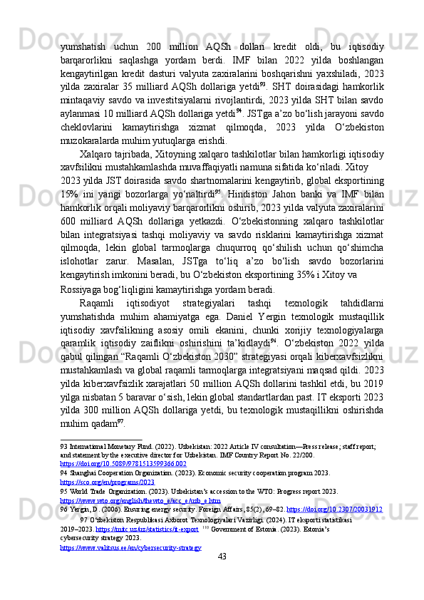 yumshatish   uchun   200   million   AQSh   dollari   kredit   oldi,   bu   iqtisodiy
barqarorlikni   saqlashga   yordam   berdi.   IMF   bilan   2022   yilda   boshlangan
kengaytirilgan   kredit   dasturi   valyuta   zaxiralarini   boshqarishni   yaxshiladi,   2023
yilda   zaxiralar   35   milliard   AQSh   dollariga   yetdi 93
.   SHT   doirasidagi   hamkorlik
mintaqaviy savdo va investitsiyalarni  rivojlantirdi, 2023 yilda SHT bilan savdo
aylanmasi 10 milliard AQSh dollariga yetdi 94
. JSTga a’zo bo‘lish jarayoni savdo
cheklovlarini   kamaytirishga   xizmat   qilmoqda,   2023   yilda   O‘zbekiston
muzokaralarda muhim yutuqlarga erishdi.  
Xalqaro tajribada, Xitoyning xalqaro tashkilotlar bilan hamkorligi iqtisodiy
xavfsilikni mustahkamlashda muvaffaqiyatli namuna sifatida ko‘riladi. Xitoy 
2023 yilda JST doirasida savdo shartnomalarini kengaytirib, global eksportining
15%   ini   yangi   bozorlarga   yo‘naltirdi 95
.   Hindiston   Jahon   banki   va   IMF   bilan
hamkorlik orqali moliyaviy barqarorlikni oshirib, 2023 yilda valyuta zaxiralarini
600   milliard   AQSh   dollariga   yetkazdi.   O‘zbekistonning   xalqaro   tashkilotlar
bilan   integratsiyasi   tashqi   moliyaviy   va   savdo   risklarini   kamaytirishga   xizmat
qilmoqda,   lekin   global   tarmoqlarga   chuqurroq   qo‘shilish   uchun   qo‘shimcha
islohotlar   zarur.   Masalan,   JSTga   to‘liq   a’zo   bo‘lish   savdo   bozorlarini
kengaytirish imkonini beradi, bu O‘zbekiston eksportining 35% i Xitoy va 
Rossiyaga bog‘liqligini kamaytirishga yordam beradi. 
Raqamli   iqtisodiyot   strategiyalari   tashqi   texnologik   tahdidlarni
yumshatishda   muhim   ahamiyatga   ega.   Daniel   Yergin   texnologik   mustaqillik
iqtisodiy   xavfsilikning   asosiy   omili   ekanini,   chunki   xorijiy   texnologiyalarga
qaramlik   iqtisodiy   zaiflikni   oshirishini   ta’kidlaydi 96
.   O‘zbekiston   2022   yilda
qabul qilingan “Raqamli O‘zbekiston 2030” strategiyasi orqali kiberxavfsizlikni
mustahkamlash va global raqamli tarmoqlarga integratsiyani maqsad qildi. 2023
yilda kiberxavfsizlik xarajatlari 50 million AQSh dollarini tashkil etdi, bu 2019
yilga nisbatan 5 baravar o‘sish, lekin global standartlardan past. IT eksporti 2023
yilda 300 million AQSh dollariga yetdi, bu texnologik mustaqillikni  oshirishda
muhim qadam 97
.  
93  International Monetary Fund. (2022). Uzbekistan: 2022 Article IV consultation—Press release; staff report; 
and statement by the executive director for Uzbekistan. IMF Country Report No. 22/200. 
https://doi.org/10.5089/9781513599366    .002       
94  Shanghai Cooperation Organization. (2023). Economic security cooperation program 2023. 
https://sco.org/en/programs/2023    
95  World Trade Organization. (2023). Uzbekistan’s accession to the WTO: Progress report 2023. 
https    ://    www    .   wto    .   org    /   english    /   thewto    _   e   /   acc    _   e   /   uzb    _   e   .   htm       
96  Yergin, D. (2006). Ensuring energy security. Foreign Affairs, 85(2), 69–82.  https://doi.org/10.2307/20031912    
97  O‘zbekiston Respublikasi Axborot Texnologiyalari Vazirligi. (2024). IT eksporti statistikasi 
2019–2023.  https://mitc.uz/uz/statistics/it    -   export        110
 Government of Estonia. (2023). Estonia’s 
cybersecurity strategy 2023. 
https://www.valitsus.ee/en/cybersecurity    -   strategy       
43  
  