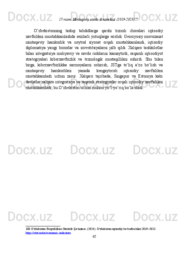 17-rasm. Mintaqaviy savdo dinamikasi (2019-2023) 100
 
 
O‘zbekistonning   tashqi   tahdidlarga   qarshi   tizimli   choralari   iqtisodiy
xavfsilikni mustahkamlashda sezilarli yutuqlarga erishdi. Geosiyosiy muvozanat
mintaqaviy   hamkorlik   va   neytral   siyosat   orqali   mustahkamlandi,   iqtisodiy
diplomatiya   yangi   bozorlar   va   investitsiyalarni   jalb   qildi.   Xalqaro   tashkilotlar
bilan   integratsiya   moliyaviy   va   savdo   risklarini   kamaytirdi,   raqamli   iqtisodiyot
strategiyalari   kiberxavfsizlik   va   texnologik   mustaqillikni   oshirdi.   Shu   bilan
birga,   kiberxavfsizlikka   sarmoyalarni   oshirish,   JSTga   to‘liq   a’zo   bo‘lish   va
mintaqaviy   hamkorlikni   yanada   kengaytirish   iqtisodiy   xavfsilikni
mustahkamlash   uchun   zarur.   Xalqaro   tajribada,   Singapur   va   Estoniya   kabi
davlatlar xalqaro integratsiya va raqamli strategiyalar orqali iqtisodiy xavfsilikni
mustahkamladi, bu O‘zbekiston uchun muhim yo‘l-yo‘riq bo‘la oladi. 
 
   
100  O‘zbekiston Respublikasi Statistik Qo‘mitasi. (2024). O‘zbekiston iqtisodiy ko‘rsatkichlari 2019–2023. 
https://stat.uz/uz/economic    -   indicators       
45  
  