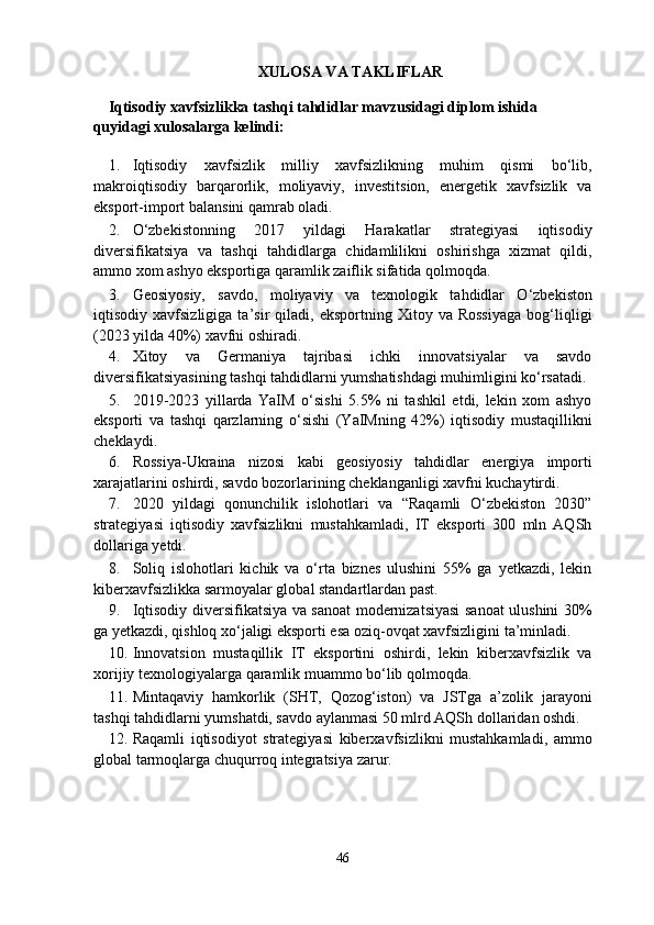 XULOSA VA TAKLIFLAR 
Iqtisodiy xavfsizlikka tashqi tahdidlar mavzusidagi diplom ishida 
quyidagi xulosalarga kelindi: 
1. Iqtisodiy   xavfsizlik   milliy   xavfsizlikning   muhim   qismi   bo‘lib,
makroiqtisodiy   barqarorlik,   moliyaviy,   investitsion,   energetik   xavfsizlik   va
eksport-import balansini qamrab oladi.  
2. O‘zbekistonning   2017   yildagi   Harakatlar   strategiyasi   iqtisodiy
diversifikatsiya   va   tashqi   tahdidlarga   chidamlilikni   oshirishga   xizmat   qildi,
ammo xom ashyo eksportiga qaramlik zaiflik sifatida qolmoqda.  
3. Geosiyosiy,   savdo,   moliyaviy   va   texnologik   tahdidlar   O‘zbekiston
iqtisodiy  xavfsizligiga   ta’sir   qiladi,   eksportning  Xitoy   va  Rossiyaga   bog‘liqligi
(2023 yilda 40%) xavfni oshiradi.  
4. Xitoy   va   Germaniya   tajribasi   ichki   innovatsiyalar   va   savdo
diversifikatsiyasining tashqi tahdidlarni yumshatishdagi muhimligini ko‘rsatadi.
5. 2019-2023   yillarda   YaIM   o‘sishi   5.5%   ni   tashkil   etdi,   lekin   xom   ashyo
eksporti   va   tashqi   qarzlarning   o‘sishi   (YaIMning   42%)   iqtisodiy   mustaqillikni
cheklaydi.  
6. Rossiya-Ukraina   nizosi   kabi   geosiyosiy   tahdidlar   energiya   importi
xarajatlarini oshirdi, savdo bozorlarining cheklanganligi xavfni kuchaytirdi.  
7. 2020   yildagi   qonunchilik   islohotlari   va   “Raqamli   O‘zbekiston   2030”
strategiyasi   iqtisodiy   xavfsizlikni   mustahkamladi,   IT   eksporti   300   mln   AQSh
dollariga yetdi.  
8. Soliq   islohotlari   kichik   va   o‘rta   biznes   ulushini   55%   ga   yetkazdi,   lekin
kiberxavfsizlikka sarmoyalar global standartlardan past.  
9. Iqtisodiy diversifikatsiya va sanoat modernizatsiyasi  sanoat ulushini 30%
ga yetkazdi, qishloq xo‘jaligi eksporti esa oziq-ovqat xavfsizligini ta’minladi.  
10. Innovatsion   mustaqillik   IT   eksportini   oshirdi,   lekin   kiberxavfsizlik   va
xorijiy texnologiyalarga qaramlik muammo bo‘lib qolmoqda.  
11. Mintaqaviy   hamkorlik   (SHT,   Qozog‘iston)   va   JSTga   a’zolik   jarayoni
tashqi tahdidlarni yumshatdi, savdo aylanmasi 50 mlrd AQSh dollaridan oshdi.  
12. Raqamli   iqtisodiyot   strategiyasi   kiberxavfsizlikni   mustahkamladi,   ammo
global tarmoqlarga chuqurroq integratsiya zarur. 
46  
  