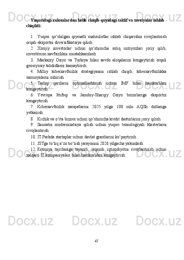 Yuqoridagi xulosalardan kelib chiqib quyidagi taklif va tavsiyalar ishlab 
chiqildi: 
1. Yuqori   qo‘shilgan   qiymatli   mahsulotlar   ishlab   chiqarishni   rivojlantirish
orqali eksportni diversifikatsiya qilish.  
2. Xorijiy   investorlar   uchun   qo‘shimcha   soliq   imtiyozlari   joriy   qilib,
investitsion xavfsizlikni mustahkamlash.  
3. Markaziy   Osiyo   va   Turkiya   bilan   savdo   aloqalarini   kengaytirish   orqali
geosiyosiy tahdidlarni kamaytirish.  
4. Milliy   kiberxavfsizlik   strategiyasini   ishlab   chiqib,   kiberxavfsizlikka
sarmoyalarni oshirish.  
5. Tashqi   qarzlarni   optimallashtirish   uchun   IMF   bilan   hamkorlikni
kengaytirish.  
6. Yevropa   Ittifoqi   va   Janubiy-Sharqiy   Osiyo   bozorlariga   eksportni
kengaytirish.  
7. Kiberxavfsizlik   xarajatlarini   2025   yilga   100   mln   AQSh   dollariga
yetkazish.  
8. Kichik va o‘rta biznes uchun qo‘shimcha kredit dasturlarini joriy qilish.  
9. Sanoatni   modernizatsiya   qilish   uchun   yuqori   texnologiyali   klasterlarni
rivojlantirish.  
10. IT Parkda startaplar uchun davlat grantlarini ko‘paytirish.  
11. JSTga to‘liq a’zo bo‘lish jarayonini 2026 yilgacha yakunlash.  
12. Estoniya   tajribasiga   tayanib,   raqamli   iqtisodiyotni   rivojlantirish   uchun
xalqaro IT kompaniyalari bilan hamkorlikni kengaytirish. 
 
   
47  
  
