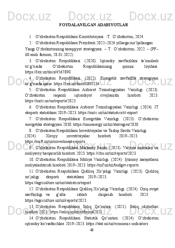 FOYDALANILGAN ADABIYOTLAR 
1. O‘zbekiston Respublikasi Konstitutsiyasi. -T.: O‘zbekiston, 2024. 
2. O’zbekiston Respublikasi Prezidenti.2022–2026 yillarga mo’ljallangan 
Yangi O’zbekistonning taraqqiyot strategiyasi. –   Т .: O’zbekiston, 2022. – (PF–
60-sonli farmon, 28.01.2022).  
3. O‘zbekiston   Respublikasi.   (2020).   Iqtisodiy   xavfsizlikni   ta’minlash
to‘g‘risida   O‘zbekiston   Respublikasining   qonuni   loyihasi.
https://lex.uz/docs/4567890 
4. O‘zbekiston   Respublikasi.   (2022).   Energetik   xavfsizlik   strategiyasi
to‘g‘risida qaror. https://lex.uz/docs/5891234 
5. O‘zbekiston   Respublikasi   Axborot   Texnologiyalari   Vazirligi.   (2023).
O‘zbekiston   raqamli   iqtisodiyot   rivojlanishi   hisoboti   2023.
https://mitc.uz/uz/reports/2023 
6. O‘zbekiston   Respublikasi   Axborot   Texnologiyalari   Vazirligi.   (2024).   IT
eksporti statistikasi 2019–2023. https://mitc.uz/uz/statistics/it-export 
7. O‘zbekiston   Respublikasi   Energetika   Vazirligi.   (2023).   O‘zbekiston
energetika strategiyasi 2030. https://minenergy.uz/uz/strategies/2030 
8. O‘zbekiston Respublikasi Investitsiyalar va Tashqi Savdo Vazirligi. 
(2024).  Xorijiy  investitsiyalar  hisoboti  2019–2023.
https://mift.uz/uz/investment-reports 
9. O‘zbekiston   Respublikasi   Markaziy   Banki.   (2023).   Valyuta   zaxiralari   va
moliyaviy barqarorlik hisoboti 2023. https://cbu.uz/uz/reports/2023 
10. O‘zbekiston   Respublikasi   Moliya   Vazirligi.   (2024).   Ijtimoiy   xarajatlarni
moliyalashtirish hisoboti 2019–2023. https://mf.uz/uz/budget-reports 
11. O‘zbekiston   Respublikasi   Qishloq   Xo‘jaligi   Vazirligi.   (2023).   Qishloq
xo‘jaligi  eksporti  statistikasi  2019–2023.
https://agriculture.uz/uz/statistics/export 
12. O‘zbekiston Respublikasi Qishloq Xo‘jaligi Vazirligi. (2024). Oziq-ovqat
xavfsizligi  va  g‘alla  ishlab  chiqarish  hisoboti  2023.
https://agriculture.uz/uz/reports/2023 
13. O‘zbekiston   Respublikasi   Soliq   Qo‘mitasi.   (2021).   Soliq   islohotlari
hisoboti 2021. https://soliq.uz/uz/reforms/2021 
14. O‘zbekiston   Respublikasi   Statistik   Qo‘mitasi.   (2024).   O‘zbekiston
iqtisodiy ko‘rsatkichlari 2019–2023. https://stat.uz/uz/economic-indicators 
48  
  