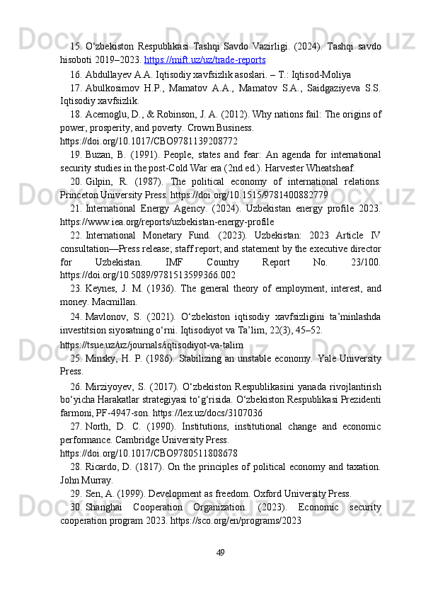 15. O‘zbekiston   Respublikasi   Tashqi   Savdo   Vazirligi.   (2024).   Tashqi   savdo
hisoboti 2019–2023.  https://mift.uz/uz/trade    -   reports     
16. Abdullayev  А . А . Iqtisodiy xavfsizlik asoslari. –  Т .: Iqtisod-Moliya 
17. Abulkosimov   H.P.,   Mamatov   A.A.,   Mamatov   S.A.,   Saidgaziyeva   S.S.
Iqtisodiy xavfsizlik. 
18. Acemoglu, D., & Robinson, J. A. (2012). Why nations fail: The origins of
power, prosperity, and poverty.  Crown Business. 
https://doi.org/10.1017/CBO9781139208772 
19. Buzan,   B.   (1991).   People,   states   and   fear:   An   agenda   for   international
security studies in the post-Cold War era (2nd ed.).  Harvester Wheatsheaf. 
20. Gilpin,   R.   (1987).   The   political   economy   of   international   relations.
Princeton University Press. https://doi.org/10.1515/9781400882779 
21. International   Energy   Agency.   (2024).   Uzbekistan   energy   profile   2023.
https://www.iea.org/reports/uzbekistan-energy-profile 
22. International   Monetary   Fund.   (2023).   Uzbekistan:   2023   Article   IV
consultation—Press release; staff report; and statement by the executive director
for   Uzbekistan.   IMF   Country   Report   No.   23/100.
https://doi.org/10.5089/9781513599366.002 
23. Keynes,   J.   M.   (1936).   The   general   theory   of   employment,   interest,   and
money.  Macmillan. 
24. Mavlonov,   S.   (2021).   O‘zbekiston   iqtisodiy   xavfsizligini   ta’minlashda
investitsion siyosatning o‘rni.  Iqtisodiyot va Ta’lim, 22(3), 45–52. 
https://tsue.uz/uz/journals/iqtisodiyot-va-talim 
25. Minsky,   H.   P.  (1986).   Stabilizing   an   unstable   economy.   Yale   University
Press. 
26. Mirziyoyev,   S.   (2017).   O‘zbekiston   Respublikasini   yanada   rivojlantirish
bo‘yicha Harakatlar strategiyasi to‘g‘risida. O‘zbekiston Respublikasi Prezidenti
farmoni, PF-4947-son. https://lex.uz/docs/3107036 
27. North,   D.   C.   (1990).   Institutions,   institutional   change   and   economic
performance.  Cambridge University Press. 
https://doi.org/10.1017/CBO9780511808678 
28. Ricardo, D. (1817). On the principles  of  political  economy and  taxation.
John Murray. 
29. Sen, A. (1999). Development as freedom.  Oxford University Press. 
30. Shanghai   Cooperation   Organization.   (2023).   Economic   security
cooperation program 2023. https://sco.org/en/programs/2023 
49  
  