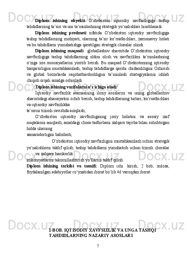 Diplom   ishining   obyekti   O‘zbekiston   iqtisodiy   xavfsizligiga   tashqi
tahdidlarning ta’siri va uni ta’minlashning strategik yo‘nalishlari hisoblanadi. 
Diplom   ishining   predmeti   sifatida   O‘zbekiston   iqtisodiy   xavfsizligiga
tashqi   tahdidlarning   mohiyati,   ularning   ta’sir   ko‘rsatkichlari,   zamonaviy   holati
va bu tahdidlarni yumshatishga qaratilgan strategik choralar olindi. 
Diplom   ishining   maqsadi     globallashuv   sharoitida   O‘zbekiston   iqtisodiy
xavfsizligiga   tashqi   tahdidlarning   oldini   olish   va   xavfsizlikni   ta’minlashning
o‘ziga   xos   xususiyatlarini   yoritib   berish.   Bu   maqsad   O‘zbekistonning   iqtisodiy
barqarorligini   mustahkamlash,   tashqi   tahdidlarga   qarshi   chidamliligini   Oshirish
va   global   bozorlarda   raqobatbardoshligini   ta’minlash   strategiyalarini   ishlab
chiqish orqali amalga oshiriladi. 
Diplom ishining vazifalarni o‘z ichiga oladi: 
Iqtisodiy   xavfsizlik   atamasining   ilmiy   asoslarini   va   uning   globallashuv
sharoitidagi ahamiyatini ochib berish; tashqi tahdidlarning turlari, ko‘rsatkichlari
va iqtisodiy xavfsizlikka 
ta’sirini tizimli ravishda aniqlash; 
O‘zbekiston   iqtisodiy   xavfsizligining   joriy   holatini   va   asosiy   zaif
nuqtalarini aniqlash; amaldagi chora-tadbirlarni xalqaro tajriba bilan solishtirgan
holda ularning 
samaradorligini baholash; 
O‘zbekiston iqtisodiy xavfsizligini mustahkamlash uchun strategik 
yo‘nalishlarni taklif qilish; tashqi  tahdidlarni yumshatish uchun tizimli choralar
va xalqaro hamkorlik 
imkoniyatlarini takomillashtirish yo‘llarini taklif qilish. 
Diplom   ishining   tarkibi   va   tasnifi:   Diplom   ishi:   kirish,   2   bob,   xulosa,
foydalanilgan adabiyotlar ro‘yxatidan iborat bo‘lib 46 varoqdan iborat. 
 
 
 
 
    
1-BOB. IQTISODIY XAVFSIZLIK VA UNGA TASHQI 
TAHDIDLARNING NAZARIY ASOSLARI 
 
5  
  