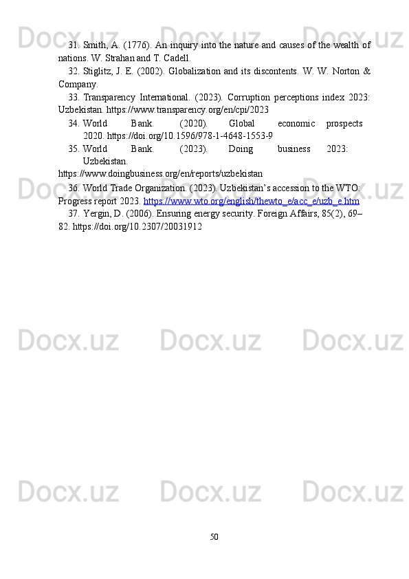 31. Smith, A. (1776). An inquiry into the nature and causes  of the wealth of
nations.  W. Strahan and T. Cadell. 
32. Stiglitz, J. E. (2002). Globalization and its discontents.   W. W. Norton &
Company. 
33. Transparency   International.   (2023).   Corruption   perceptions   index   2023:
Uzbekistan. https://www.transparency.org/en/cpi/2023 
34. World  Bank.  (2020).  Global  economic  prospects  
2020. https://doi.org/10.1596/978-1-4648-1553-9 
35. World  Bank.  (2023).  Doing  business  2023:  
Uzbekistan. 
https://www.doingbusiness.org/en/reports/uzbekistan 
36. World Trade Organization. (2023). Uzbekistan’s accession to the WTO: 
Progress report 2023.  https    ://    www    .   wto    .   org    /   english    /   thewto    _   e   /   acc    _   e   /   uzb    _   e   .   htm     
37. Yergin, D. (2006). Ensuring energy security.  Foreign Affairs, 85(2), 69–
82. https://doi.org/10.2307/20031912 
 
50  
  