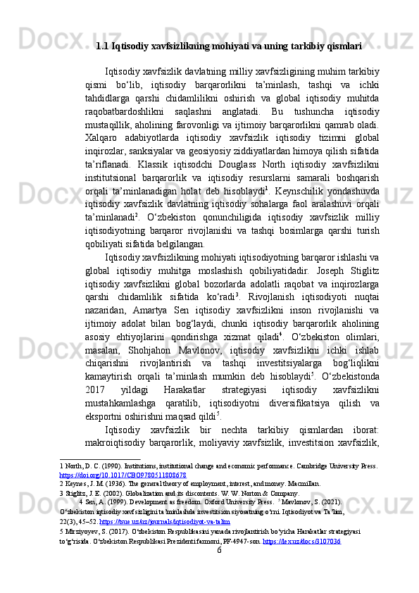 1.1 Iqtisodiy xavfsizlikning mohiyati va uning tarkibiy qismlari 
 
Iqtisodiy xavfsizlik davlatning milliy xavfsizligining muhim tarkibiy
qismi   bo‘lib,   iqtisodiy   barqarorlikni   ta’minlash,   tashqi   va   ichki
tahdidlarga   qarshi   chidamlilikni   oshirish   va   global   iqtisodiy   muhitda
raqobatbardoshlikni   saqlashni   anglatadi.   Bu   tushuncha   iqtisodiy
mustaqillik, aholining farovonligi va ijtimoiy barqarorlikni qamrab oladi.
Xalqaro   adabiyotlarda   iqtisodiy   xavfsizlik   iqtisodiy   tizimni   global
inqirozlar, sanksiyalar va geosiyosiy ziddiyatlardan himoya qilish sifatida
ta’riflanadi.   Klassik   iqtisodchi   Douglass   North   iqtisodiy   xavfsizlikni
institutsional   barqarorlik   va   iqtisodiy   resurslarni   samarali   boshqarish
orqali   ta’minlanadigan   holat   deb   hisoblaydi 1
.   Keynschilik   yondashuvda
iqtisodiy   xavfsizlik   davlatning   iqtisodiy   sohalarga   faol   aralashuvi   orqali
ta’minlanadi 2
.   O‘zbekiston   qonunchiligida   iqtisodiy   xavfsizlik   milliy
iqtisodiyotning   barqaror   rivojlanishi   va   tashqi   bosimlarga   qarshi   turish
qobiliyati sifatida belgilangan. 
Iqtisodiy xavfsizlikning mohiyati iqtisodiyotning barqaror ishlashi va
global   iqtisodiy   muhitga   moslashish   qobiliyatidadir.   Joseph   Stiglitz
iqtisodiy   xavfsizlikni   global   bozorlarda   adolatli   raqobat   va   inqirozlarga
qarshi   chidamlilik   sifatida   ko‘radi 3
.   Rivojlanish   iqtisodiyoti   nuqtai
nazaridan,   Amartya   Sen   iqtisodiy   xavfsizlikni   inson   rivojlanishi   va
ijtimoiy   adolat   bilan   bog‘laydi,   chunki   iqtisodiy   barqarorlik   aholining
asosiy   ehtiyojlarini   qondirishga   xizmat   qiladi 4
.   O‘zbekiston   olimlari,
masalan,   Shohjahon   Mavlonov,   iqtisodiy   xavfsizlikni   ichki   ishlab
chiqarishni   rivojlantirish   va   tashqi   investitsiyalarga   bog‘liqlikni
kamaytirish   orqali   ta’minlash   mumkin   deb   hisoblaydi 5
.   O‘zbekistonda
2017   yildagi   Harakatlar   strategiyasi   iqtisodiy   xavfsizlikni
mustahkamlashga   qaratilib,   iqtisodiyotni   diversifikatsiya   qilish   va
eksportni oshirishni maqsad qildi 5
. 
Iqtisodiy   xavfsizlik   bir   nechta   tarkibiy   qismlardan   iborat:
makroiqtisodiy   barqarorlik,   moliyaviy   xavfsizlik,   investitsion   xavfsizlik,
1  North, D. C. (1990). Institutions, institutional change and economic performance. Cambridge University Press. 
https://doi.org/10.1017/CBO9780511808678    
2  Keynes, J. M. (1936). The general theory of employment, interest, and money. Macmillan.  
3  Stiglitz, J. E. (2002). Globalization and its discontents. W. W. Norton & Company.  
4  Sen, A. (1999). Development as freedom. Oxford University Press.   5
 Mavlonov, S. (2021). 
O‘zbekiston iqtisodiy xavfsizligini ta’minlashda investitsion siyosatning o‘rni. Iqtisodiyot va Ta’lim, 
22(3), 45–52.  https://tsue.uz/uz/journals/iqtisodiyot    -   va    -   talim       
5  Mirziyoyev, S. (2017). O‘zbekiston Respublikasini yanada rivojlantirish bo‘yicha Harakatlar strategiyasi 
to‘g‘risida. O‘zbekiston Respublikasi Prezidenti farmoni, PF-4947-son.  https://lex.uz/docs/3107036    
6  
  