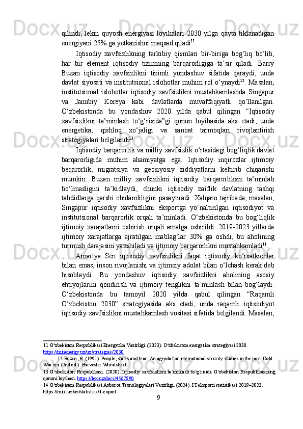 qilindi,   lekin   quyosh   energiyasi   loyihalari   2030   yilga   qayta   tiklanadigan
energiyani 25% ga yetkazishni maqsad qiladi 11
. 
Iqtisodiy   xavfsizlikning   tarkibiy   qismlari   bir-biriga   bog‘liq   bo‘lib,
har   bir   element   iqtisodiy   tizimning   barqarorligiga   ta’sir   qiladi.   Barry
Buzan   iqtisodiy   xavfsizlikni   tizimli   yondashuv   sifatida   qaraydi,   unda
davlat siyosati va institutsional islohotlar muhim rol o‘ynaydi 12
. Masalan,
institutsional   islohotlar   iqtisodiy   xavfsizlikni   mustahkamlashda   Singapur
va   Janubiy   Koreya   kabi   davlatlarda   muvaffaqiyatli   qo‘llanilgan.
O‘zbekistonda   bu   yondashuv   2020   yilda   qabul   qilingan   “Iqtisodiy
xavfsizlikni   ta’minlash   to‘g‘risida”gi   qonun   loyihasida   aks   etadi,   unda
energetika,   qishloq   xo‘jaligi   va   sanoat   tarmoqlari   rivojlantirish
strategiyalari belgilandi 13
. 
Iqtisodiy barqarorlik va milliy xavfsizlik o‘rtasidagi bog‘liqlik davlat
barqarorligida   muhim   ahamiyatga   ega.   Iqtisodiy   inqirozlar   ijtimoiy
beqarorlik,   migratsiya   va   geosiyosiy   ziddiyatlarni   keltirib   chiqarishi
mumkin.   Buzan   milliy   xavfsizlikni   iqtisodiy   barqarorliksiz   ta’minlab
bo‘lmasligini   ta’kidlaydi,   chunki   iqtisodiy   zaiflik   davlatning   tashqi
tahdidlarga   qarshi   chidamliligini   pasaytiradi.   Xalqaro  tajribada,   masalan,
Singapur   iqtisodiy   xavfsizlikni   eksportga   yo‘naltirilgan   iqtisodiyot   va
institutsional   barqarorlik   orqali   ta’minladi.   O‘zbekistonda   bu   bog‘liqlik
ijtimoiy   xarajatlarni   oshirish   orqali   amalga   oshirildi.   2019-2023   yillarda
ijtimoiy   xarajatlarga   ajratilgan   mablag‘lar   30%   ga   oshdi,   bu   aholining
turmush darajasini yaxshiladi va ijtimoiy barqarorlikni mustahkamladi 14
. 
Amartya   Sen   iqtisodiy   xavfsizlikni   faqat   iqtisodiy   ko‘rsatkichlar
bilan emas, inson rivojlanishi va ijtimoiy adolat bilan o‘lchash kerak deb
hisoblaydi.   Bu   yondashuv   iqtisodiy   xavfsizlikni   aholining   asosiy
ehtiyojlarini   qondirish   va   ijtimoiy   tenglikni   ta’minlash   bilan   bog‘laydi.
O‘zbekistonda   bu   tamoyil   2020   yilda   qabul   qilingan   “Raqamli
O‘zbekiston   2030”   strategiyasida   aks   etadi,   unda   raqamli   iqtisodiyot
iqtisodiy xavfsizlikni mustahkamlash vositasi sifatida belgilandi. Masalan,
11  O‘zbekiston Respublikasi Energetika Vazirligi. (2023). O‘zbekiston energetika strategiyasi 2030. 
https://minenergy.uz/uz/strategies/2030    
12  Buzan, B. (1991). People, states and fear: An agenda for international security studies in the post-Cold 
War era (2nd ed.). Harvester Wheatsheaf.  
13   O‘zbekiston Respublikasi. (2020). Iqtisodiy xavfsizlikni ta’minlash to‘g‘risida O‘zbekiston Respublikasining
qonuni loyihasi.  https://lex.uz/docs/4567890    
14  O‘zbekiston Respublikasi Axborot Texnologiyalari Vazirligi. (2024). IT eksporti statistikasi 2019–2023. 
https://mitc.uz/uz/statistics/it-export 
9  
  