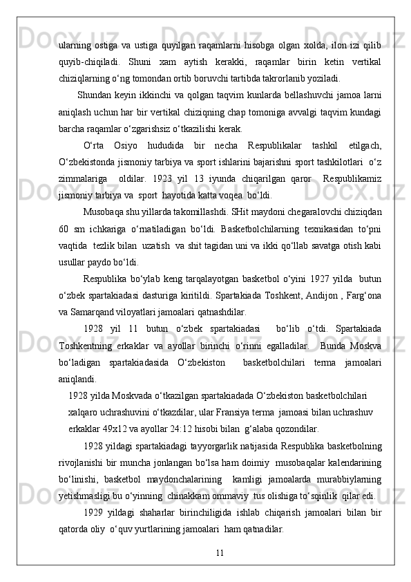 ularning   ostiga   va   ustiga   quyilgan   raqamlarni   hisobga   olgan   xolda,   ilon   izi   qilib
quyib-chiqiladi.   Shuni   xam   aytish   kerakki,   raqamlar   birin   ketin   vertikal
chiziqlarning o‘ng tomondan ortib boruvchi tartibda takrorlanib yoziladi.
Shundan  keyin  ikkinchi   va  qolgan  taqvim   kunlarda  bellashuvchi   jamoa  larni
aniqlash uchun har bir vertikal  chiziqning chap tomoniga avvalgi taqvim kundagi
barcha raqamlar o‘zgarishsiz o‘tkazilishi kerak.
O‘rta   Osiyo   hududida   bir   necha   Respublikalar   tashkil   etilgach,
O‘zbekistonda jismoniy tarbiya va sport ishlarini bajarishni sport tashkilotlari   o‘z
zimmalariga     oldilar.   1923   yil   13   iyunda   chiqarilgan   qaror     Respublikamiz
jismoniy tarbiya va  sport  hayotida katta voqea  bo‘ldi.
Musobaqa shu yillarda takomillashdi. SHit maydoni chegaralovchi chiziqdan
60   sm   ichkariga   o‘rnatiladigan   bo‘ldi.   Basketbolchilarning   texnikasidan   to‘pni
vaqtida  tezlik bilan  uzatish  va shit tagidan uni va ikki qo‘llab savatga otish kabi
usullar paydo bo‘ldi.
Respublika   bo‘ylab   keng   tarqalayotgan   basketbol   o‘yini   1927   yilda     butun
o‘zbek spartakiadasi  dasturiga kiritildi. Spartakiada Toshkent, Andijon , Farg‘ona
va Samarqand viloyatlari jamoalari qatnashdilar.
1928   yil   11   butun   o‘zbek   spartakiadasi     bo‘lib   o‘tdi.   Spartakiada
Toshkentning   erkaklar   va   ayollar   birinchi   o‘rinni   egalladilar.     Bunda   Moskva
bo‘ladigan   spartakiadasida   O‘zbekiston     basketbolchilari   terma   jamoalari
aniqlandi.
1928 yilda Moskvada o‘tkazilgan spartakiadada O‘zbekiston basketbolchilari 
xalqaro uchrashuvini o‘tkazdilar, ular Fransiya terma  jamoasi bilan uchrashuv 
erkaklar 49x12 va ayollar 24:12 hisobi bilan  g‘alaba qozondilar.
1928 yildagi spartakiadagi tayyorgarlik natijasida Respublika basketbolning
rivojlanishi  bir muncha jonlangan bo‘lsa ham doimiy   musobaqalar  kalendarining
bo‘linishi,   basketbol   maydonchalarining     kamligi   jamoalarda   murabbiylarning
yetishmasligi bu o‘yinning  chinakkam ommaviy  tus olishiga to‘sqinlik  qilar edi.
1929   yildagi   shaharlar   birinchiligida   ishlab   chiqarish   jamoalari   bilan   bir
qatorda oliy  o‘quv yurtlarining jamoalari  ham qatnadilar.
11 