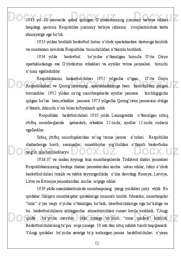 1933   yil   10   yanvarda   qabul   qilingan   O‘zbekistonning   jismoniy   tarbiya   ishlari
haqidagi   qarorini   Respublika   jismoniy   tarbiya   ishlarini     rivojlantirishda   katta
ahimiyatga ega bo‘ldi.
1933 yildan boshlab basketbol butun o‘zbek spartakiadasi dasturiga kiritildi
va muntazam ravishda Respublika  birinchiliklari o‘tkazila boshladi.
1934   yilda     basketbol     bo‘yicha   o‘tkazilgan   birinchi   O‘rta   Osiyo
spartakiadasiga   esa   O‘zbekiston   erkaklari   va   ayollar   terma   jamoalari     birinchi
o‘rinni egallashdilar.
Respublikamiz   basketbolchilari   1952   yilgacha   o‘tgan     O‘rta   Osiyo
Respublikalari   va   Qozog‘istonning     spartakiadalariga   ham     birinchilikni   qolgan
bermadilar.   1952   yildan   so‘ng   musobaqalarda   ayollar   jamoasi       kuchligigicha
qolgan bo‘lsa   ham,erkaklar   jamoasi 1973 yilgacha Qozog‘iston jamoasini oldiga
o‘tkazib, ikkinchi o‘rin bilan kifoyalanib qoldi.
  Respublika     basktbolchilari   1935   yilda   Leningradda     o‘tkazilgan   sobiq
ittifoq   musobaqlarida     qatnashib,   erkaklar   12-inchi,   ayollar   11-inchi   rinlarni
egalladilar.
Sobiq   ittifoq   musobqalaridan   so‘ng   terma   jamoa     a’zolari     Respublika
shaharlariga   borib,   seminarlar,   murabbiylar   yig‘ilishlari   o‘tkazib   basketbolni
targ‘ib qila boshladilaryu
1936 - 37   va   undan   keyingi   kun   musobaqalarida   Toshkent   shahri   jamoalari
Respublikamizning   boshqa  shahar   jamoalaridan  ancha    ustun   edilar,  lekin  o‘zbek
basketbolchilari  texnik va taktik tayyorgarlikda   o‘sha davrdagi Rossiya,  Latviya,
Litva va Estoniya jamoalaridan  ancha  orqaga edilar.
1939 yilda mamlakaitimizda musobaqaning  yangi yoidalari joriy  etildi. Bu
qoidalar Xalqaro musobaqalar qoidalariga munosib tuzildi. Masalan, musobaqalar
“toza”   o‘yin   vaqti   o‘yicha   o‘tkazilgan   bo‘ladi,   basetbolchilariga   ega   bo‘lishga   va
bu     basketbolchilarni   xihlagancha     almashtirishlari   ruxsat   berila   boshladi.   YAngi
qoida     bo‘yicha   maydon     ikki   zonaga   bo‘linib,   “zona   qoidasi”   kiritildi.
Basketbolchilarning to‘pni  orqa zonaga  10 sek dan ortiq ushlab turish taqiqlanadi.
YAngi   qoidalar     bo‘yicha   savatga   to‘p   tushurgan   jamoa     basktbolchilari     o‘yinni
12 