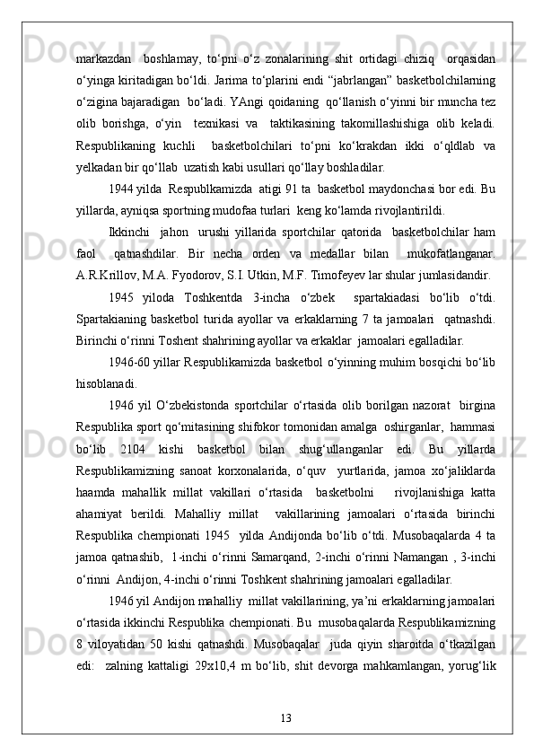 markazdan     boshlamay,   to‘pni   o‘z   zonalarining   shit   ortidagi   chiziq     orqasidan
o‘yinga kiritadigan bo‘ldi. Jarima to‘plarini endi “jabrlangan” basketbolchilarning
o‘zigina bajaradigan  bo‘ladi. YAngi qoidaning   qo‘llanish o‘yinni bir muncha tez
olib   borishga,   o‘yin     texnikasi   va     taktikasining   takomillashishiga   olib   keladi.
Respublikaning   kuchli     basketbolchilari   to‘pni   ko‘krakdan   ikki   o‘qldlab   va
yelkadan bir qo‘llab  uzatish kabi usullari qo‘llay boshladilar.
1944 yilda  Respublkamizda  atigi 91 ta  basketbol maydonchasi bor edi. Bu
yillarda, ayniqsa sportning mudofaa turlari  keng ko‘lamda rivojlantirildi.
Ikkinchi     jahon     urushi   yillarida   sportchilar   qatorida     basketbolchilar   ham
faol     qatnashdilar.   Bir   necha   orden   va   medallar   bilan     mukofatlanganar.
A.R.Krillov, M.A. Fyodorov, S.I. Utkin, M.F. Timofeyev lar shular jumlasidandir.
1945   yiloda   Toshkentda   3 - incha   o‘zbek     spartakiadasi   bo‘lib   o‘tdi.
Spartakianing   basketbol   turida   ayollar   va   erkaklarning   7   ta   jamoalari     qatnashdi.
Birinchi o‘rinni Toshent shahrining ayollar va erkaklar  jamoalari egalladilar.
1946 - 60 yillar Respublikamizda basketbol o‘yinning muhim bosqichi bo‘lib
hisoblanadi.
1946   yil   O‘zbekistonda   sportchilar   o‘rtasida   olib   borilgan   nazorat     birgina
Respublika sport qo‘mitasining shifokor tomonidan amalga  oshirganlar,  hammasi
bo‘lib   2104   kishi   basketbol   bilan   shug‘ullanganlar   edi.   Bu   yillarda
Respublikamizning   sanoat   korxonalarida,   o‘quv     yurtlarida,   jamoa   xo‘jaliklarda
haamda   mahallik   millat   vakillari   o‘rtasida     basketbolni       rivojlanishiga   katta
ahamiyat   berildi.   Mahalliy   millat     vakillarining   jamoalari   o‘rtasida   birinchi
Respublika   chempionati   1945     yilda   Andijonda   bo‘lib   o‘tdi.   Musobaqalarda   4   ta
jamoa  qatnashib,     1 - inchi   o‘rinni   Samarqand,   2 - inchi   o‘rinni   Namangan   ,  3 - inchi
o‘rinni  Andijon, 4 - inchi o‘rinni Toshkent shahrining jamoalari egalladilar.
1946 yil Andijon mahalliy  millat vakillarining, ya’ni erkaklarning jamoalari
o‘rtasida ikkinchi Respublika chempionati. Bu  musobaqalarda Respublikamizning
8   viloyatidan   50   kishi   qatnashdi.   Musobaqalar     juda   qiyin   sharoitda   o‘tkazilgan
edi:     zalning   kattaligi   29x10,4   m   bo‘lib,   shit   devorga   mahkamlangan,   yorug‘lik
13 
