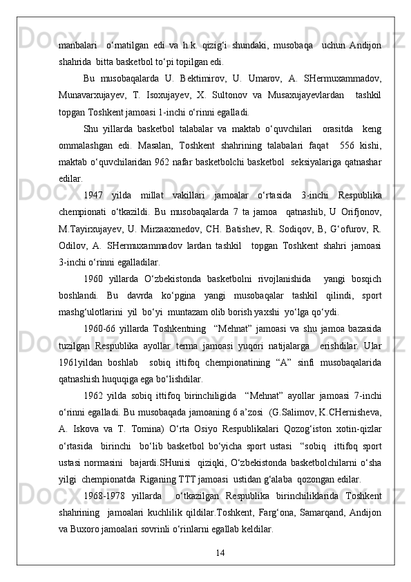 manbalari     o‘rnatilgan   edi   va   h.k.   qizig‘i   shundaki,   musobaqa     uchun   Andijon
shahrida  bitta basketbol to‘pi topilgan edi.
Bu   musobaqalarda   U.   Bektimirov,   U.   Umarov,   A.   SHermuxammadov,
Munavarxujayev,   T.   Isoxujayev,   X.   Sultonov   va   Musaxujayevlardan     tashkil
topgan Toshkent jamoasi 1 - inchi o‘rinni egalladi.
S h u   yillarda   basketbol   talabalar   va   maktab   o‘quvchilari     orasitda     keng
ommalashgan   edi.   Masalan,   Toshkent   shahrining   talabalari   faqat     556   kishi,
maktab o‘quvchilaridan 962 nafar basketbolchi basketbol   seksiyalariga qatnashar
edilar.
1947   yilda   millat   vakillari   jamoalar   o‘rtasida   3 - inchi   Respublika
chempionati   o‘tkazildi.   Bu   musobaqalarda   7   ta   jamoa     qatnashib,   U   Orifjonov,
M.Tayirxujayev,   U.   Mirzaaxmedov,   CH.   Batishev,   R.   Sodiqov,   B,   G‘ofurov,   R.
Odilov,   A.   SHermuxammadov   lardan   tashkil     topgan   Toshkent   shahri   jamoasi
3 - inchi o‘rinni egalladilar.
1960   yillarda   O‘zbekistonda   basketbolni   rivojlanishida     yangi   bosqich
boshlandi.   Bu   davrda   ko‘pgina   yangi   musobaqalar   tashkil   qilindi,   sport
mashg‘ulotlarini  yil  bo‘yi  muntazam olib borish yaxshi  yo‘lga qo‘ydi.
1960 - 66   yillarda   Toshkentning     “Mehnat”   jamoasi   va   shu   jamoa   bazasida
tuzilgan   Respublika   ayollar   terma   jamoasi   yuqori   natijalarga     erishdilar.   Ular
1961yildan   boshlab     sobiq   ittifoq   chempionatining   “A”   sinfi   musobaqalarida
qatnashish huquqiga ega bo‘lishdilar.
1962   yilda   sobiq   ittifoq   birinchiligida     “Mehnat”   ayollar   jamoasi   7 - inchi
o‘rinni egalladi. Bu musobaqada jamoaning 6 a’zosi  (G.Salimov, K.CHernisheva,
A.   Iskova   va   T.   Tomina)   O‘rta   Osiyo   Respublikalari   Qozog‘iston   xotin - qizlar
o‘rtasida     birinchi     bo‘lib   basketbol   bo‘yicha   sport   ustasi     “sobiq     ittifoq   sport
ustasi   normasini     bajardi.SHunisi     qiziqki,   O‘zbekistonda   basketbolchilarni   o‘sha
yilgi  chempionatda  Riganing TTT jamoasi  ustidan g‘alaba  qozongan edilar.
1968 - 1978   yillarda     o‘tkazilgan   Respublika   birinchiliklarida   Toshkent
shahrining     jamoalari   kuchlilik   qildilar.Toshkent,   Farg‘ona,   Samarqand,   Andijon
va Buxoro jamoalari sovrinli o‘rinlarni egallab keldilar.
14 
