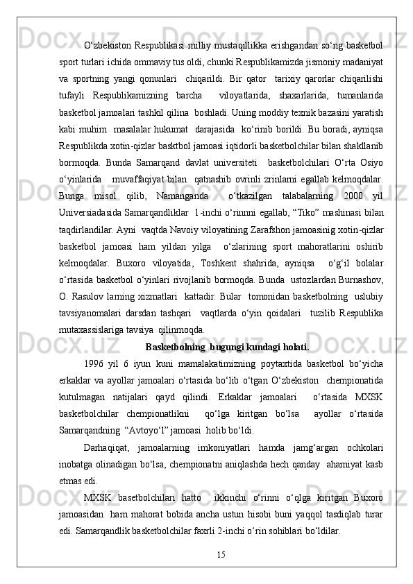 O‘zbekiston  Respublikasi  milliy mustaqillikka  erishgandan  so‘ng basketbol
sport turlari ichida ommaviy tus oldi, chunki Respublikamizda jismoniy madaniyat
va   sportning   yangi   qonunlari     chiqarildi.   Bir   qator     tarixiy   qarorlar   chiqarilishi
tufayli   Respublikamizning   barcha     viloyatlarida,   shaxarlarida,   tumanlarida
basketbol jamoalari tashkil qilina  boshladi. Uning moddiy texnik bazasini yaratish
kabi   muhim     masalalar  hukumat    darajasida     ko‘rinib  borildi.  Bu  boradi,  ayniqsa
Respublikda xotin - qizlar basktbol jamoasi iqtidorli basketbolchilar bilan shakllanib
bormoqda.   Bunda   Samarqand   davlat   universiteti     basketbolchilari   O‘rta   Osiyo
o‘yinlarida       muvaffaqiyat   bilan     qatnashib   ovrinli   zrinlarni   egallab   kelmoqdalar.
Bunga   misol   qilib,   Namanganda     o‘tkazilgan   talabalarning   2000   yil
Universiadasida Samarqandliklar  1 - inchi o‘rinnni egallab, “Tiko” mashinasi bilan
taqdirlandilar. Ayni  vaqtda Navoiy viloyatining Zarafshon jamoasinig xotin - qizlar
basketbol   jamoasi   ham   yildan   yilga     o‘zlarining   sport   mahoratlarini   oshirib
kelmoqdalar.   Buxoro   viloyatida,   Toshkent   shahrida,   ayniqsa     o‘g‘il   bolalar
o‘rtasida basketbol o‘yinlari rivojlanib bormoqda. Bunda   ustozlardan Burnashov,
O. Rasulov   larning  xizmatlari     kattadir.  Bular     tomonidan basketbolning     uslubiy
tavsiyanomalari   darsdan   tashqari     vaqtlarda   o‘yin   qoidalari     tuzilib   Respublika
mutaxassislariga tavsiya  qilinmoqda. 
Basketbolning  bugungi kundagi holati.
1996   yil   6   iyun   kuni   mamalakatimizning   poytaxtida   basketbol   bo‘yicha
erkaklar   va   ayollar   jamoalari   o‘rtasida   bo‘lib   o‘tgan   O‘zbekiston     chempionatida
kutulmagan   natijalari   qayd   qilindi.   Erkaklar   jamoalari     o‘rtasida   MXSK
basketbolchilar   chempionatlikni     qo‘lga   kiritgan   bo‘lsa     ayollar   o‘rtasida
Samarqandning  “Avtoyo‘l” jamoasi  holib bo‘ldi.
Darhaqiqat,   jamoalarning   imkoniyatlari   hamda   jamg‘argan   ochkolari
inobatga olinadigan bo‘lsa, chempionatni aniqlashda hech qanday   ahamiyat kasb
etmas edi.
MXSK   basetbolchilari   hatto     ikkinchi   o‘rinni   o‘qlga   kiritgan   Buxoro
jamoasidan     ham   mahorat   bobida   ancha   ustun   hisobi   buni   yaqqol   tasdiqlab   turar
edi. Samarqandlik basketbolchilar faxrli 2 - inchi o‘rin sohiblari bo‘ldilar.
15 