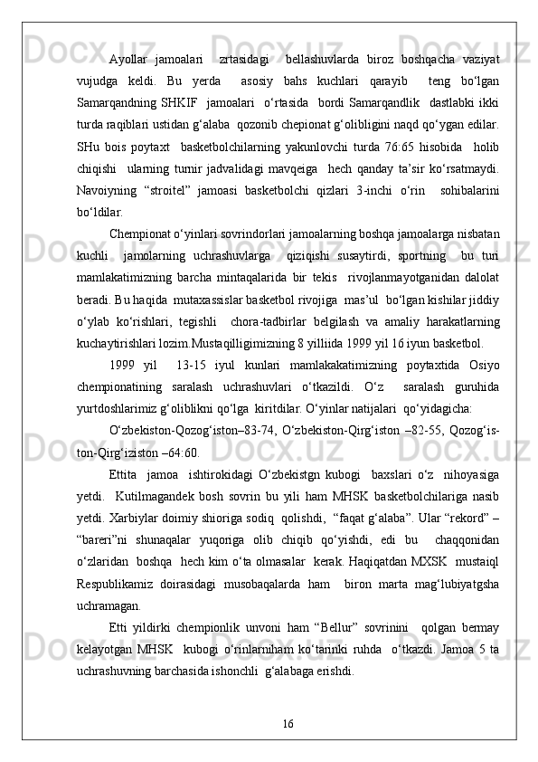 Ayollar   jamoalari     zrtasidagi     bellashuvlarda   biroz   boshqacha   vaziyat
vujudga   keldi.   Bu   yerda     asosiy   bahs   kuchlari   qarayib     teng   bo‘lgan
Samarqandning   SHKIF     jamoalari     o‘rtasida     bordi   Samarqandlik     dastlabki   ikki
turda raqiblari ustidan g‘alaba  qozonib chepionat g‘olibligini naqd qo‘ygan edilar.
SHu   bois   poytaxt     basketbolchilarning   yakunlovchi   turda   76:65   hisobida     holib
chiqishi     ularning   turnir   jadvalidagi   mavqeiga     hech   qanday   ta’sir   ko‘rsatmaydi.
Navoiyning   “stroitel”   jamoasi   basketbolchi   qizlari   3 - inchi   o‘rin     sohibalarini
bo‘ldilar.
Chempionat o‘yinlari sovrindorlari jamoalarning boshqa jamoalarga nisbatan
kuchli     jamolarning   uchrashuvlarga     qiziqishi   susaytirdi,   sportning     bu   turi
mamlakatimizning   barcha   mintaqalarida   bir   tekis     rivojlanmayotganidan   dalolat
beradi. Bu haqida  mutaxassislar basketbol rivojiga  mas’ul  bo‘lgan kishilar jiddiy
o‘ylab   ko‘rishlari,   tegishli     chora - tadbirlar   belgilash   va   amaliy   harakatlarning
kuchaytirishlari lozim.Mustaqilligimizning 8 yilliida 1999 yil 16 iyun basketbol.
1999   y i l     13 - 15   iyul   kunlari   mamlakakatimizning   poytaxtida   Osiyo
chempionatining   saralash   uchrashuvlari   o‘tkazildi.   O‘z     saralash   guruhida
yurtdoshlarimiz g‘oliblikni qo‘lga  kiritdilar. O‘yinlar natijalari  qo‘yidagicha:
O‘zbekiston - Qozog‘iston–83 - 74,   O‘zbekiston - Qirg‘iston   –82 - 55,   Qozog‘is-
ton - Qirg‘iziston –64:60.
Ettita     jamoa     ishtirokidagi   O‘zbekistgn   kubogi     baxslari   o‘z     nihoyasiga
yetdi.     Kutilmagandek   bosh   sovrin   bu   yili   ham   MHSK   basketbolchilariga   nasib
yetdi. Xarbiylar doimiy shioriga sodiq   qolishdi,   “faqat g‘alaba”. Ular “rekord” –
“bareri”ni   shunaqalar   yuqoriga   olib   chiqib   qo‘yishdi,   edi   bu     chaqqonidan
o‘zlaridan   boshqa   hech kim o‘ta olmasalar   kerak. Haqiqatdan MXSK   mustaiql
Respublikamiz   doirasidagi   musobaqalarda   ham     biron   marta   mag‘lubiyatgsha
uchramagan.
Etti   yildirki   chempionlik   unvoni   ham   “Bellur”   sovrinini     qolgan   bermay
kelayotgan   MHSK     kubogi   o‘rinlarniham   ko‘tarinki   ruhda     o‘tkazdi.   Jamoa   5   ta
uchrashuvning barchasida ishonchli  g‘alabaga erishdi.
16 