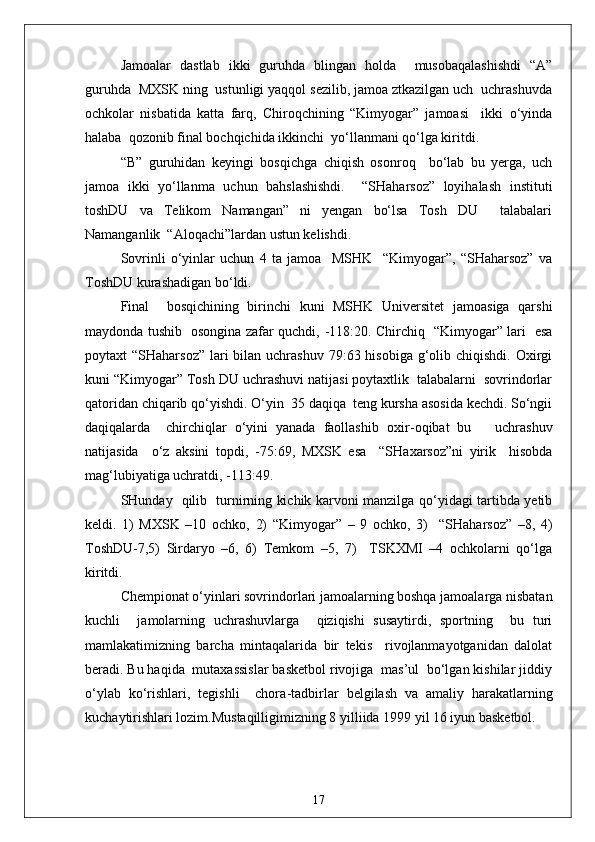 Jamoalar   dastlab   ikki   guruhda   blingan   holda     musobaqalashishdi   “A”
guruhda  MXSK ning  ustunligi yaqqol sezilib, jamoa ztkazilgan uch  uchrashuvda
ochkolar   nisbatida   katta   farq,   Chiroqchining   “Kimyogar”   jamoasi     ikki   o‘yinda
halaba  qozonib final bochqichida ikkinchi  yo‘llanmani qo‘lga kiritdi.
“B”   guruhidan   keyingi   bosqichga   chiqish   osonroq     bo‘lab   bu   yerga,   uch
jamoa   ikki   yo‘llanma   uchun   bahslashishdi.     “SHaharsoz”   loyihalash   instituti
toshDU   va   Telikom   Namangan”   ni   yengan   bo‘lsa   Tosh   DU     talabalari
Namanganlik  “Aloqachi”lardan ustun kelishdi.
Sovrinli   o‘yinlar   uchun   4   ta   jamoa     MSHK     “Kimyogar”,   “SHaharsoz”   va
ToshDU kurashadigan bo‘ldi.
Final     bosqichining   birinchi   kuni   MSHK   Universitet   jamoasiga   qarshi
maydonda tushib   osongina zafar quchdi,   - 118:20. Chirchiq   “Kimyogar” lari   esa
poytaxt  “SHaharsoz”  lari  bilan uchrashuv  79:63 hisobiga  g‘olib chiqishdi.  Oxirgi
kuni “Kimyogar” Tosh DU uchrashuvi natijasi poytaxtlik  talabalarni  sovrindorlar
qatoridan chiqarib qo‘yishdi. O‘yin  35 daqiqa  teng kursha asosida kechdi. So‘ngii
daqiqalarda     chirchiqlar   o‘yini   yanada   faollashib   oxir - oqibat   bu       uchrashuv
natijasida     o‘z   aksini   topdi,   - 75:69,   MXSK   esa     “SHaxarsoz”ni   yirik     hisobda
mag‘lubiyatiga uchratdi, -113:49.
SHunday   qilib   turnirning kichik karvoni manzilga qo‘yidagi tartibda yetib
keldi.   1)   MXSK   –10   ochko,   2)   “Kimyogar”   –   9   ochko,   3)     “SHaharsoz”   –8,   4)
ToshDU-7,5)   Sirdaryo   –6,   6)   Temkom   –5,   7)     TSKXMI   –4   ochkolarni   qo‘lga
kiritdi.
Chempionat o‘yinlari sovrindorlari jamoalarning boshqa jamoalarga nisbatan
kuchli     jamolarning   uchrashuvlarga     qiziqishi   susaytirdi,   sportning     bu   turi
mamlakatimizning   barcha   mintaqalarida   bir   tekis     rivojlanmayotganidan   dalolat
beradi. Bu haqida  mutaxassislar basketbol rivojiga  mas’ul  bo‘lgan kishilar jiddiy
o‘ylab   ko‘rishlari,   tegishli     chora - tadbirlar   belgilash   va   amaliy   harakatlarning
kuchaytirishlari lozim.Mustaqilligimizning 8 yilliida 1999 yil 16 iyun basketbol.
17 
