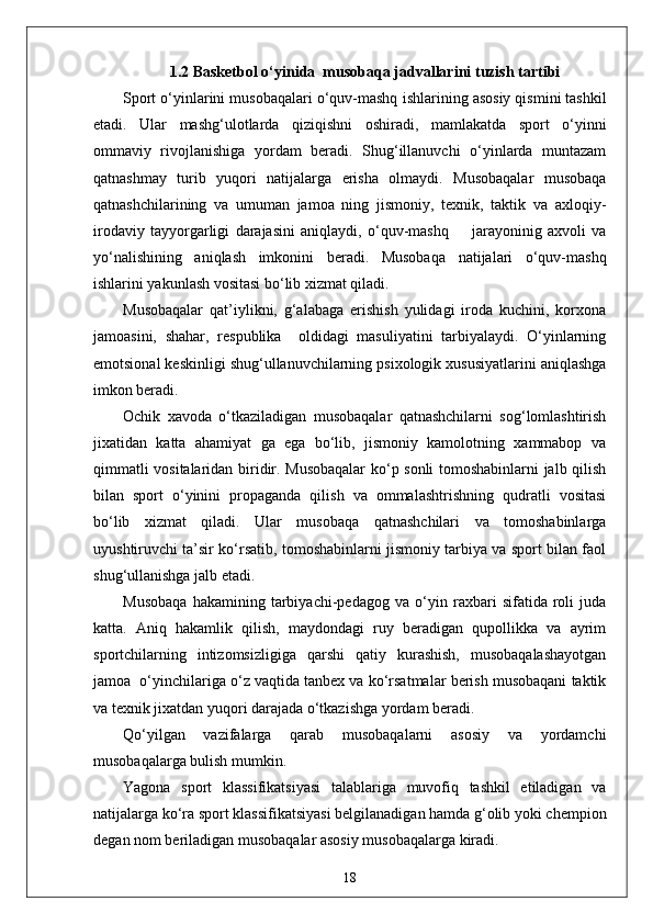 1.2 Basketbol o‘ yin ida  musobaqa jadvallarini  tuzish   tartibi
Sport o‘yinlarini musobaqalari o‘quv-mashq   ishlarining asosiy qismini tashkil
etadi.   Ular   mashg‘ulotlarda   qiziqishni   oshiradi,   mamlakatda   sport   o‘yinni
ommaviy   rivojlanishiga   yordam   beradi.   Shug‘illanuvchi   o‘yinlarda   muntazam
qatnashmay   turib   yuqori   natijalarga   erisha   olmaydi.   Musobaqalar   musobaqa
qatnashchilarining   va   umuman   jamoa   ning   jismoniy,   texnik,   taktik   va   axloqiy-
irodaviy   tayyorgarligi   darajasini   aniqlaydi,   o‘quv-mashq         jarayoninig   axvoli   va
yo‘nalishining   aniqlash   imkonini   beradi.   Musobaqa   natijalari   o‘quv-mashq
ishlarini yakunlash vositasi bo‘lib xizmat qiladi.
Musobaqalar   qat’iylikni,   g‘alabaga   erishish   yulidagi   iroda   kuchini,   korxona
jamoasini,   shahar,   respublika     oldidagi   masuliyatini   tarbiyalaydi.   O‘yinlarning
emotsional keskinligi shug‘ullanuvchilarning psixologik xususiyatlarini aniqlashga
imkon beradi.
Ochik   xavoda   o‘tkaziladigan   musobaqalar   qatnashchilarni   sog‘lomlashtirish
jixatidan   katta   ahamiyat   ga   ega   bo‘lib,   jismoniy   kamolotning   xammabop   va
qimmatli vositalaridan biridir. Musobaqalar  ko‘p sonli tomoshabinlarni jalb qilish
bilan   sport   o‘yinini   propaganda   qilish   va   ommalashtrishning   qudratli   vositasi
bo‘lib   xizmat   qiladi.   Ular   musobaqa   qatnashchilari   va   tomoshabinlarga
uyushtiruvchi ta’sir ko‘rsatib, tomoshabinlarni jismoniy tarbiya va sport bilan faol
shug‘ullanishga jalb etadi.
Musobaqa   hakamining   tarbiyachi-pedagog   va   o‘yin   raxbari   sifatida   roli   juda
katta.   Aniq   hakamlik   qilish,   maydondagi   ruy   beradigan   qupollikka   va   ayrim
sportchilarning   intizomsizligiga   qarshi   qatiy   kurashish,   musobaqalashayotgan
jamoa  o‘yinchilariga o‘z vaqtida tanbex va ko‘rsatmalar berish musobaqani taktik
va texnik jixatdan yuqori darajada o‘tkazishga yordam beradi.
Qo‘yilgan   vazifalarga   qarab   musobaqalarni   asosiy   va   yordamchi
musobaqalarga bulish mumkin.
Yagona   sport   klassifikatsiyasi   talablariga   muvofiq   tashkil   etiladigan   va
natijalarga ko‘ra sport klassifikatsiyasi belgilanadigan hamda g‘olib yoki chempion
degan nom beriladigan musobaqalar asosiy musobaqalarga kiradi.
18 