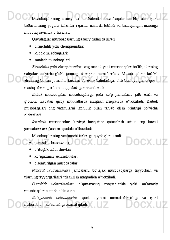 Musobaqalarning   asosiy   turi   –   kalendar   musobaqalar   bo‘lib,   ular   sport
tadbirlarining   yagona   kalendar   rejasida   nazarda   tutiladi   va   tasdiqlangan   nizomga
muvofiq ravishda o‘tkaziladi.
Quyidagilar musobaqalarning asosiy turlariga kiradi:
 birinchilik yoki chempionatlar;
 kubok musobaqalari;
 saralash musobaqalari.
Birinchilik yoki chempionatlar    eng mas’uliyatli musobaqalar bo‘lib, ularning
natijalari bo‘yicha g‘olib jamoaga chempion nomi beriladi. Musobaqalarni tashkil
etishning bu turi  jamoalar  kuchini  ob’ektiv baholashga,  olib borilayotgan o‘quv -
mashq ishining sifatini taqqoslashga imkon beradi.
Kubok   musobaqalari   musobaqalarga   juda   ko‘p   jamoalarni   jalb   etish   va
g‘olibni   nisbatan   qisqa   muddatlarda   aniqlash   maqsadida   o‘tkaziladi.   Kubok
musobaqalari   eng   yaxshilarni   izchillik   bilan   tanlab   olish   printsipi   bo‘yicha
o‘tkaziladi.
Saralash   musobaqalari   keyingi   bosqichda   qatnashish   uchun   eng   kuchli
jamoalarni aniqlash maqsadida o‘tkaziladi.
Musobaqalarning yordamchi turlariga quydagilar kiradi:
 nazorat uchrashuvlari;
 o‘rtoqlik uchrashuvlari;
 ko‘rgazmali  uchrashuvlar;
 qisqartirilgan musobaqalar.
Nazorat   uchrashuvlari   jamoalarni   bo‘lajak   musobaqalarga   tayyorlash   va
ularning tayyorgarligini tekshirish maqsadida o‘tkaziladi.
O‘rtoklik   uchrashuvlari   o‘quv-mashq   maqsadlarida   yoki   an’anaviy
musobaqalar planida o‘tkaziladi.
Ko‘rgazmali   uchrashuvlar   sport   o‘yinini   ommalashtirishga   va   sport
mahoratini    ko‘rsatishga xizmat qiladi.
19 