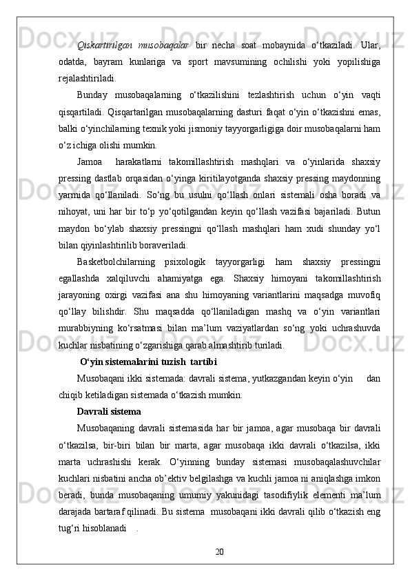 Qiskartirilgan   musobaqalar   bir   necha   soat   mobaynida   o‘tkaziladi.   Ular,
odatda,   bayram   kunlariga   va   sport   mavsumining   ochilishi   yoki   yopilishiga
rejalashtiriladi.
Bunday   musobaqalarning   o‘tkazilishini   tezlashtirish   uchun   o‘yin   vaqti
qisqartiladi. Qisqartarilgan  musobaqalarning  dasturi  faqat  o‘yin o‘tkazishni  emas,
balki o‘yinchilarning texnik yoki jismoniy tayyorgarligiga doir musobaqalarni ham
o‘z ichiga olishi mumkin.
Jamoa     harakatlarni   takomillashtirish   mashqlari   va   o‘yinlarida   shaxsiy
pressing   dastlab   orqasidan   o‘yinga   kiritilayotganda   shaxsiy   pressing   maydonning
yarmida   qo‘llaniladi.   So‘ng   bu   usulni   qo‘llash   onlari   sistemali   osha   boradi   va
nihoyat,   uni   har   bir   to‘p   yo‘qotilgandan   keyin   qo‘llash   vazifasi   bajariladi.   Butun
maydon   bo‘ylab   shaxsiy   pressingni   qo‘llash   mashqlari   ham   xudi   shunday   yo‘l
bilan qiyinlashtirilib boraveriladi.
Basketbolchilarning   psixologik   tayyorgarligi   ham   shaxsiy   pressingni
egallashda   xalqiluvchi   ahamiyatga   ega.   Shaxsiy   himoyani   takomillashtirish
jarayoning   oxirgi   vazifasi   ana   shu   himoyaning   variantlarini   maqsadga   muvofiq
qo‘llay   bilishdir.   Shu   maqsadda   qo‘llaniladigan   mashq   va   o‘yin   variantlari
murabbiyning   ko‘rsatmasi   bilan   ma’lum   vaziyatlardan   so‘ng   yoki   uchrashuvda
kuchlar nisbatining o‘zgarishiga qarab almashtirib turiladi.
 O‘yin sistemalarini tuzish  tartibi
Musobaqani ikki sistemada: davrali sistema, yutkazgandan keyin o‘yin     dan
chiqib ketiladigan sistemada o‘tkazish mumkin.
Davrali sistema
Musobaqaning   davrali   sistemasida   har   bir   jamoa,   agar   musobaqa   bir   davrali
o‘tkazilsa,   bir-biri   bilan   bir   marta,   agar   musobaqa   ikki   davrali   o‘tkazilsa,   ikki
marta   uchrashishi   kerak.   O‘yinning   bunday   sistemasi   musobaqalashuvchilar
kuchlari nisbatini ancha ob’ektiv belgilashga va kuchli jamoa ni aniqlashga imkon
beradi,   bunda   musobaqaning   umumiy   yakunidagi   tasodifiylik   elementi   ma’lum
darajada bartaraf qilinadi. Bu sistema  musobaqani ikki davrali qilib o‘tkazish eng
tug‘ri hisoblanadi    .
20 