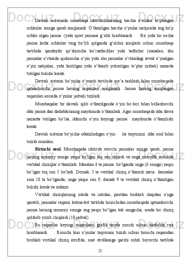 Davrali   sistemada   musobaqa   ishtrokchilarining   barcha   o‘rinlari   to‘plangan
ochkolar soniga qarab aniqlanadi. O‘tkazilgan barcha o‘yinlar natijasida eng ko‘p
ochko olgan jamoa   (yoki sport jamoasi g‘olib hisoblanadi       . Bir yoki bir necha
jamoa   larda   ochkolar   teng   bo‘lib   qolganda   g‘olibni   aniqlash   uchun   musobaqa
tartibida   qandaydir   qo‘shimcha   ko‘rsatkichlar   yoki   tadbirlar   (masalan,   shu
jamoalar o‘rtasida qushimcha o‘yin yoki shu jamoalar o‘rtasidagi avval o‘ynalgan
o‘yin   natijalari,   yoki   kiritilgan   yoki   o‘tkazib   yuborilgan   to‘plar   nisbati)   nazarda
tutilgan bulishi kerak.
Davrali   sistema   bo‘yicha   o‘ynash   tartibida   qur’a   tashlash   bilan   musobaqada
qatnashuvchi   jamoa   larning   raqamlari   aniqlanadi.   Jamoa   larning   aniqlangan
raqamlari asosida o‘yinlar jadvali tuziladi.
Musobaqalar   bir   davrali   qilib   o‘tkazilganda   o‘yin   bir-biri   bilan   bellashuvchi
ikki jamoa dan daslabkisining maydonida o‘tkaziladi. Agar musobaqada ikki davra
nazarda   tutilgan   bo‘lsa,   ikkinchi   o‘yin   keyingi   jamoa     maydonida   o‘tkazilishi
kerak.
Davrali sistema bo‘yicha utkaziladigan o‘yin         lar taqvimini   ikki usul bilan
tuzish mumkin.
Birinchi   usul.   Musobaqada   ishtirok   etuvchi   jamoalar   soniga   qarab,   jamoa
larning   umumiy   soniga   yaqin   bo‘lgan   toq   son   olinadi   va   unga   muvofik   ravishda
vertikal chiziqlar o‘tkaziladi. Masalan 6 ta jamoa  bo‘lganda unga (6 soniga) yaqin
bo‘lgan   toq   son   5   bo‘ladi.   Demak,   5   ta   vertikal   chiziq   o‘tkazish   zarur.   Jamoalar
soni   10   ta   bo‘lganda,   unga   yaqin   son   9,   demak   9   ta   vertikal   chiziq   o‘tkazilgan
bulishi kerak va xokazo.
Vertikal   chiziqlarning   ostida   va   ustidan,   pastdan   boshlab   chapdan   o‘nga
qaratib, jamoalar raqami ketma-ket tartibda birinchidan musobaqada qatnashuvchi
jamoa   larning   umumiy   soniga   eng   yaqin   bo‘lgan   tok   songacha,   orada   bir   chiziq
qoldirib yozib chiqiladi.(10-jadval)
Bu   raqamlar   keyingi   raqamlarni   grafik   tarzda   yozish   uchun   dastlabki   reja
hisoblanadi         .   Birinchi   kun   o‘yinlar   taqvimini   tuzish   uchun   birinchi   raqamdan
boshlab   vertikal   chiziq   atrofida,   soat   strelkasiga   qarshi   oshib   boruvchi   tartibda
21 