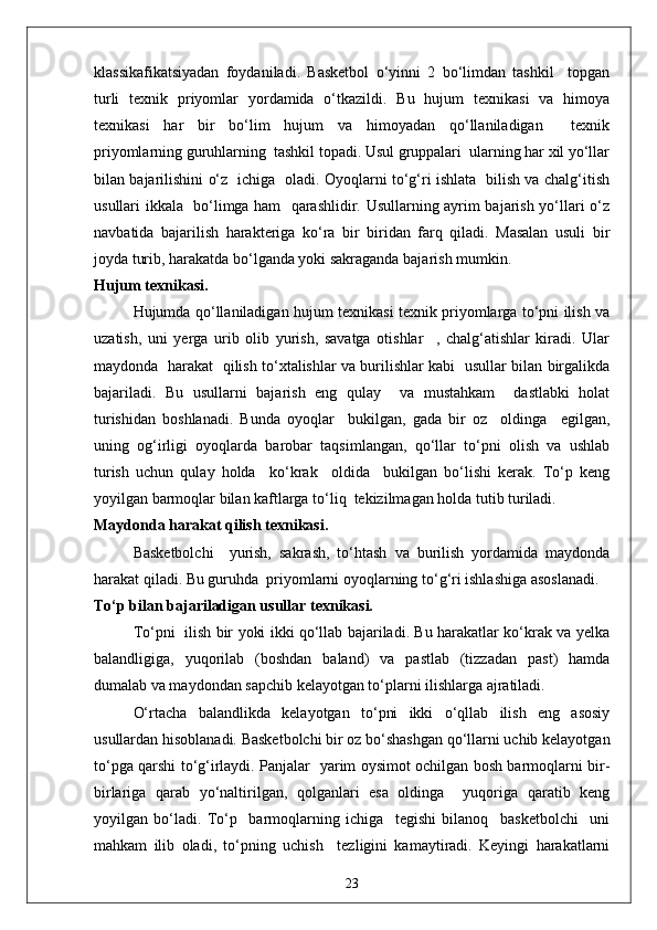 klassikafikatsiyadan   foydaniladi.   Basketbol   o‘yinni   2   bo‘limdan   tashkil     topgan
turli   texnik   priyomlar   yordamida   o‘tkazildi.   Bu   hujum   texnikasi   va   himoya
texnikasi   har   bir   bo‘lim   hujum   va   himoyadan   qo‘llaniladigan     texnik
priyomlarning guruhlarning  tashkil topadi. Usul gruppalari  ularning har xil yo‘llar
bilan bajarilishini o‘z   ichiga   oladi. Oyoqlarni to‘g‘ri ishlata   bilish va chalg‘itish
usullari ikkala   bo‘limga ham   qarashlidir. Usullarning ayrim bajarish yo‘llari o‘z
navbatida   bajarilish   harakteriga   ko‘ra   bir   biridan   farq   qiladi.   Masalan   usuli   bir
joyda turib, harakatda bo‘lganda yoki sakraganda bajarish mumkin.
Hujum texnikasi.
Hujumda qo‘llaniladigan hujum texnikasi texnik priyomlarga to‘pni ilish va
uzatish,   uni   yerga   urib   olib   yurish,   savatga   otishlar     ,   chalg‘atishlar   kiradi.   Ular
maydonda   harakat   qilish to‘xtalishlar va burilishlar kabi   usullar bilan birgalikda
bajariladi.   Bu   usullarni   bajarish   eng   qulay     va   mustahkam     dastlabki   holat
turishidan   boshlanadi.   Bunda   oyoqlar     bukilgan,   gada   bir   oz     oldinga     egilgan,
uning   og‘irligi   oyoqlarda   barobar   taqsimlangan,   qo‘llar   to‘pni   olish   va   ushlab
turish   uchun   qulay   holda     ko‘krak     oldida     bukilgan   bo‘lishi   kerak.   To‘p   keng
yoyilgan barmoqlar bilan kaftlarga to‘liq  tekizilmagan holda tutib turiladi.
Maydonda harakat qilish texnikasi.
Basketbolchi     yurish,   sakrash,   to‘htash   va   burilish   yordamida   maydonda
harakat qiladi. Bu guruhda  priyomlarni oyoqlarning to‘g‘ri ishlashiga asoslanadi.
To‘p bilan bajariladigan usullar texnikasi.
To‘pni   ilish bir yoki ikki qo‘llab bajariladi. Bu harakatlar ko‘krak va yelka
balandligiga,   yuqorilab   (boshdan   baland)   va   pastlab   (tizzadan   past)   hamda
dumalab va maydondan sapchib kelayotgan to‘plarni ilishlarga ajratiladi.
O‘rtacha   balandlikda   kelayotgan   to‘pni   ikki   o‘qllab   ilish   eng   asosiy
usullardan hisoblanadi. Basketbolchi bir oz bo‘shashgan qo‘llarni uchib kelayotgan
to‘pga qarshi to‘g‘irlaydi. Panjalar   yarim oysimot ochilgan bosh barmoqlarni bir-
birlariga   qarab   yo‘naltirilgan,   qolganlari   esa   oldinga     yuqoriga   qaratib   keng
yoyilgan   bo‘ladi.   To‘p     barmoqlarning   ichiga     tegishi   bilanoq     basketbolchi     uni
mahkam   ilib   oladi,   to‘pning   uchish     tezligini   kamaytiradi.   Keyingi   harakatlarni
23 