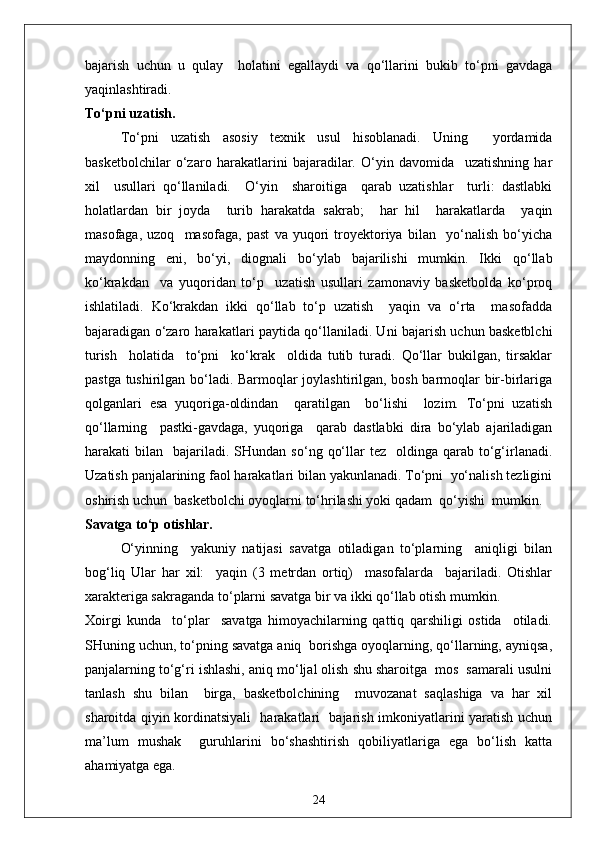 bajarish   uchun   u   qulay     holatini   egallaydi   va   qo‘llarini   bukib   to‘pni   gavdaga
yaqinlashtiradi.
To‘pni uzatish.
To‘pni   uzatish   asosiy   texnik   usul   hisoblanadi.   Uning     yordamida
basketbolchilar   o‘zaro   harakatlarini   bajaradilar.   O‘yin   davomida     uzatishning   har
xil     usullari   qo‘llaniladi.     O‘yin     sharoitiga     qarab   uzatishlar     turli:   dastlabki
holatlardan   bir   joyda     turib   harakatda   sakrab;     har   hil     harakatlarda     yaqin
masofaga,   uzoq     masofaga,   past   va   yuqori   troyektoriya   bilan     yo‘nalish   bo‘yicha
maydonning   eni,   bo‘yi,   diognali   bo‘ylab   bajarilishi   mumkin.   Ikki   qo‘llab
ko‘krakdan     va   yuqoridan   to‘p     uzatish   usullari   zamonaviy   basketbolda   ko‘proq
ishlatiladi.   Ko‘krakdan   ikki   qo‘llab   to‘p   uzatish     yaqin   va   o‘rta     masofadda
bajaradigan o‘zaro harakatlari paytida qo‘llaniladi. Uni bajarish uchun basketblchi
turish     holatida     to‘pni     ko‘krak     oldida   tutib   turadi.   Qo‘llar   bukilgan,   tirsaklar
pastga tushirilgan bo‘ladi. Barmoqlar joylashtirilgan, bosh barmoqlar bir-birlariga
qolganlari   esa   yuqoriga-oldindan     qaratilgan     bo‘lishi     lozim.   To‘pni   uzatish
qo‘llarning     pastki-gavdaga,   yuqoriga     qarab   dastlabki   dira   bo‘ylab   ajariladigan
harakati   bilan    bajariladi.  SHundan   so‘ng  qo‘llar   tez    oldinga  qarab  to‘g‘irlanadi.
Uzatish panjalarining faol harakatlari bilan yakunlanadi. To‘pni  yo‘nalish tezligini
oshirish uchun  basketbolchi oyoqlarni to‘hrilashi yoki qadam  qo‘yishi  mumkin.
Savatga to‘p otishlar.
O‘yinning     yakuniy   natijasi   savatga   otiladigan   to‘plarning     aniqligi   bilan
bog‘liq   Ular   har   xil:     yaqin   (3   metrdan   ortiq)     masofalarda     bajariladi.   Otishlar
xarakteriga sakraganda to‘plarni savatga bir va ikki qo‘llab otish mumkin. 
Xoirgi   kunda     to‘plar     savatga   himoyachilarning   qattiq   qarshiligi   ostida     otiladi.
SHuning uchun, to‘pning savatga aniq  borishga oyoqlarning, qo‘llarning, ayniqsa,
panjalarning to‘g‘ri ishlashi, aniq mo‘ljal olish shu sharoitga  mos  samarali usulni
tanlash   shu   bilan     birga,   basketbolchining     muvozanat   saqlashiga   va   har   xil
sharoitda qiyin kordinatsiyali   harakatlari   bajarish imkoniyatlarini yaratish uchun
ma’lum   mushak     guruhlarini   bo‘shashtirish   qobiliyatlariga   ega   bo‘lish   katta
ahamiyatga ega.
24 