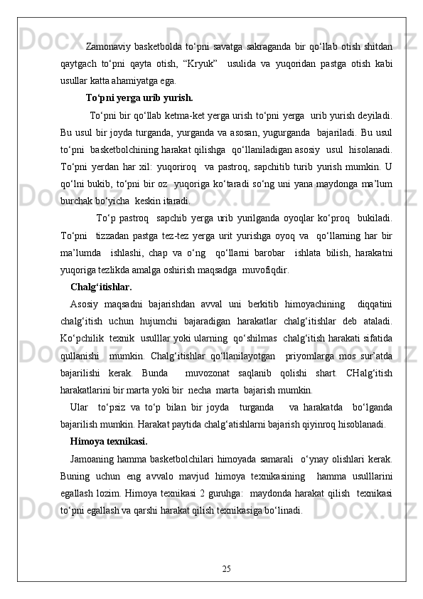 Zamonaviy   basketbolda   to‘pni   savatga   sakraganda   bir   qo‘llab   otish   shitdan
qaytgach   to‘pni   qayta   otish,   “Kryuk”     usulida   va   yuqoridan   pastga   otish   kabi
usullar katta ahamiyatga ega.
To‘pni yerga urib yurish.
            To‘pni bir qo‘llab ketma-ket yerga urish to‘pni yerga   urib yurish deyiladi.
Bu   usul   bir   joyda  turganda,   yurganda   va   asosan,   yugurganda     bajariladi.   Bu   usul
to‘pni   basketbolchining harakat qilishga   qo‘llaniladigan asosiy   usul   hisolanadi.
To‘pni   yerdan   har   xil:   yuqoriroq     va   pastroq,   sapchitib   turib   yurish   mumkin.   U
qo‘lni  bukib, to‘pni  bir  oz   yuqoriga ko‘taradi  so‘ng uni  yana  maydonga ma’lum
burchak bo‘yicha  keskin itaradi.
                  To‘p   pastroq     sapchib   yerga   urib   yurilganda   oyoqlar   ko‘proq     bukiladi.
To‘pni     tizzadan   pastga   tez-tez   yerga   urit   yurishga   oyoq   va     qo‘llarning   har   bir
ma’lumda     ishlashi,   chap   va   o‘ng     qo‘llarni   barobar     ishlata   bilish,   harakatni
yuqoriga tezlikda amalga oshirish maqsadga  muvofiqdir.
Chalg‘itishlar.
Asosiy   maqsadni   bajarishdan   avval   uni   berkitib   himoyachining     diqqatini
chalg‘itish   uchun   hujumchi   bajaradigan   harakatlar   chalg‘itishlar   deb   ataladi.
Ko‘pchilik   texnik   usulllar yoki ularning   qo‘shilmas   chalg‘itish harakati sifatida
qullanishi     mumkin.   Chalg‘itishlar   qo‘llanilayotgan     priyomlarga   mos   sur’atda
bajarilishi   kerak.   Bunda     muvozonat   saqlanib   qolishi   shart.   CHalg‘itish
harakatlarini bir marta yoki bir  necha  marta  bajarish mumkin. 
Ular     to‘psiz   va   to‘p   bilan   bir   joyda     turganda       va   harakatda     bo‘lganda
bajarilish mumkin. Harakat paytida chalg‘atishlarni bajarish qiyinroq hisoblanadi.
Himoya texnikasi.
Jamoaning   hamma   basketbolchilari   himoyada   samarali     o‘ynay   olishlari   kerak.
Buning   uchun   eng   avvalo   mavjud   himoya   texnikasining     hamma   usulllarini
egallash lozim. Himoya texnikasi  2 guruhga:   maydonda harakat  qilish   texnikasi
to‘pni egallash va qarshi harakat qilish texnikasiga bo‘linadi.
25 
