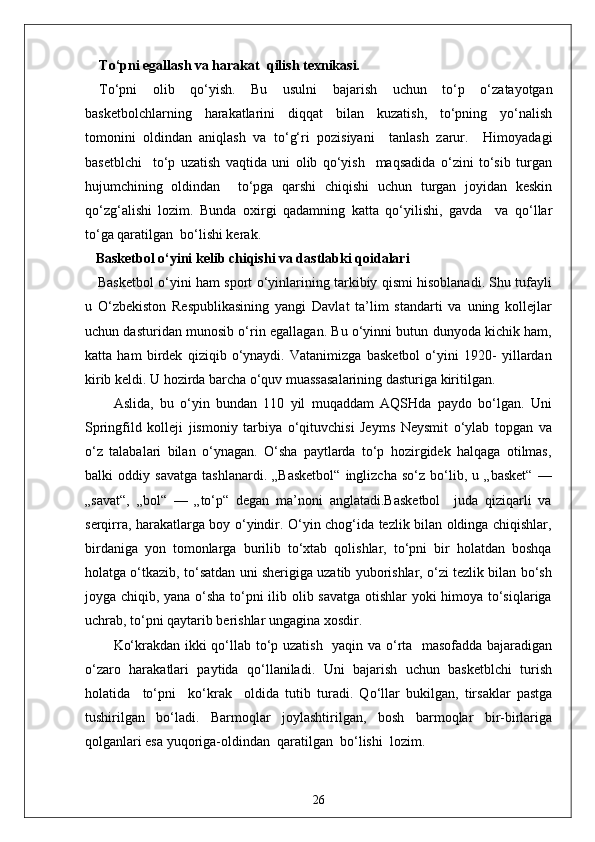 To‘pni egallash va harakat  qilish texnikasi.
To‘pni   olib   qo‘yish.   Bu   usulni   bajarish   uchun   to‘p   o‘zatayotgan
basketbolchlarning   harakatlarini   diqqat   bilan   kuzatish,   to‘pning   yo‘nalish
tomonini   oldindan   aniqlash   va   to‘g‘ri   pozisiyani     tanlash   zarur.     Himoyadagi
basetblchi     to‘p   uzatish   vaqtida   uni   olib   qo‘yish     maqsadida   o‘zini   to‘sib   turgan
hujumchining   oldindan     to‘pga   qarshi   chiqishi   uchun   turgan   joyidan   keskin
qo‘zg‘alishi   lozim.   Bunda   oxirgi   qadamning   katta   qo‘yilishi,   gavda     va   qo‘llar
to‘ga qaratilgan  bo‘lishi kerak.
   Basketbol o‘yini kelib chiqishi va dastlabki qoidalari
     Basketbol o‘yini ham sport o‘yinlarining tarkibiy qismi hisoblanadi. Shu tufayli
u   O‘zbekiston   Respublikasining   yangi   Davlat   ta’lim   standarti   va   uning   kollejlar
uchun dasturidan munosib o‘rin egallagan. Bu o‘yinni butun dunyoda kichik ham,
katta   ham   birdek   qiziqib   o‘ynaydi.   Vatanimizga   basketbol   o‘yini   1920-   yillardan
kirib keldi. U hozirda barcha o‘quv muassasalarining dasturiga kiritilgan.
Aslida,   bu   o‘yin   bundan   110   yil   muqaddam   AQSHda   paydo   bo‘lgan.   Uni
Springfild   kolleji   jismoniy   tarbiya   o‘qituvchisi   Jeyms   Neysmit   o‘ylab   topgan   va
o‘z   talabalari   bilan   o‘ynagan.   O‘sha   paytlarda   to‘p   hozirgidek   halqaga   otilmas,
balki   oddiy   savatga   tashlanardi.   „Basketbol“   inglizcha   so‘z   bo‘lib,   u   „basket“   —
„savat“,   „bol“   —   „to‘p“   degan   ma’noni   anglatadi.Basketbol     juda   qiziqarli   va
serqirra, harakatlarga boy o‘yindir. O‘yin chog‘ida tezlik bilan oldinga chiqishlar,
birdaniga   yon   tomonlarga   burilib   to‘xtab   qolishlar,   to‘pni   bir   holatdan   boshqa
holatga o‘tkazib, to‘satdan uni sherigiga uzatib yuborishlar, o‘zi tezlik bilan bo‘sh
joyga chiqib, yana o‘sha to‘pni ilib olib savatga otishlar yoki himoya to‘siqlariga
uchrab, to‘pni qaytarib berishlar ungagina xosdir. 
Ko‘krakdan ikki qo‘llab to‘p uzatish   yaqin va o‘rta   masofadda bajaradigan
o‘zaro   harakatlari   paytida   qo‘llaniladi.   Uni   bajarish   uchun   basketblchi   turish
holatida     to‘pni     ko‘krak     oldida   tutib   turadi.   Qo‘llar   bukilgan,   tirsaklar   pastga
tushirilgan   bo‘ladi.   Barmoqlar   joylashtirilgan,   bosh   barmoqlar   bir-birlariga
qolganlari esa yuqoriga-oldindan  qaratilgan  bo‘lishi  lozim. 
26 