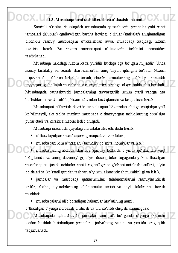 1.3.  Musobaqalarni tashkil etish va o‘tkazish  nizomi
Sovrinli   o‘rinlar,   shuningdek   musobaqada   qatnashuvchi   jamoalar   yoki   sport
jamoalari   (klublar)   egallaydigan   barcha   keyingi   o‘rinlar   (natijalar)   aniqlanadigan
biron-bir   rasmiy   musobaqani   o‘tkazishdan   avval   musobaqa   xaqidagi   nizom
tuzilishi   kerak.   Bu   nizom   musobaqani   o‘tkazuvchi   tashkilot   tomonidan
tasdiqlanadi.
Musobaqa   hakidagi   nizom   katta   yuridik   kuchga   ega   bo‘lgan   hujjatdir.   Unda
asosiy   tashkiliy   va   texnik   shart-sharoitlar   aniq   bayon   qilingan   bo‘ladi.   Nizom
o‘quv-mashq   ishlarini   belgilab   beradi,   chunki   jamoalarning   tashkiliy   -   metodik
tayyorgarligi bo‘lajak musobaqa xususiyatlarini hisobga olgan holda olib boriladi.
Musobaqada   qatnashuvchi   jamoalarning   tayyorgarlik   uchun   etarli   vaqtga   ega
bo‘lishlari nazarda tutilib, Nizom oldindan tasdiqlanishi va tarqatilishi kerak.
Musobaqani   o‘tkazish   davrida   tasdiqlangan   Nizomdan   chetga   chiqishga   yo‘l
ko‘yilmaydi,   aks   xolda   mazkur   musobaqa   o‘tkazayotgan   tashkilotning   obro‘siga
putur etadi va keraksiz nizolar kelib chiqadi.
Musobaqa nizomida quyidagi masalalar aks ettirilishi kerak:
 o‘tkazilayotgan musobaqaning maqsad va vazifalari;
 musobaqani kim o‘tkazishi (tashkiliy qo‘mita, homiylar va h.o.);
 musobaqaning   alohida   shartlari   (qanday   hollarda   o‘yinda   qo‘shimcha   vaqt
belgilanishi  va uning davomiyligi, o‘yin durang bilan tugaganda  yoki  o‘tkazilgan
musobaqa natijasida ochkolar soni teng bo‘lganda g’olibni aniqlash usullari, o‘yin
qoidalarida  ko‘rsatilganidan tashqari o‘yinchi almashtirish mumkinligi va h.k.);
 jamoalar   va   musobaqa   qatnashchilari   talabnomalarini   rasmiylashtirish
tartibi,   shakli,   o‘yinchilarning   talabnomalar   berish   va   qayta   talabnoma   berish
muddati;
 musobaqalarni olib boradigan hakamlar hay’atining nomi;
o‘tkazilgan o‘yinga norozilik bildirish va uni ko‘ribb chiqish, shuningdek 
Musobaqada   qatnashuvchi   jamoalar   soni   juft   bo‘lganda   o‘yinga   ikkinchi
turdan   boshlab   kirishadigan   jamoalar     jadvalning   yuqori   va   pastida   teng   qilib
taqsimlanadi.
27 