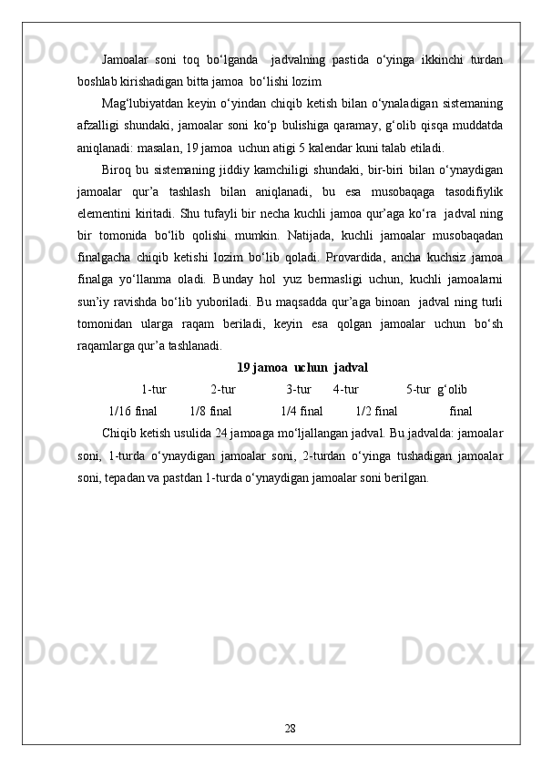 Jamoalar   soni   toq   bo‘lganda     jadvalning   pastida   o‘yinga   ikkinchi   turdan
boshlab kirishadigan bitta jamoa  bo‘lishi lozim
Mag‘lubiyatdan keyin o‘yindan chiqib ketish bilan o‘ynaladigan sistemaning
afzalligi   shundaki,   jamoalar   soni   ko‘p   bulishiga   qaramay,   g‘olib   qisqa   muddatda
aniqlanadi: masalan, 19 jamoa  uchun atigi 5 kalendar kuni talab etiladi. 
Biroq   bu   sistemaning   jiddiy   kamchiligi   shundaki,   bir-biri   bilan   o‘ynaydigan
jamoalar   qur’a   tashlash   bilan   aniqlanadi,   bu   esa   musobaqaga   tasodifiylik
elementini kiritadi. Shu tufayli bir  necha kuchli jamoa qur’aga ko‘ra   jadval ning
bir   tomonida   bo‘lib   qolishi   mumkin.   Natijada,   kuchli   jamoalar   musobaqadan
finalgacha   chiqib   ketishi   lozim   bo‘lib   qoladi.   Provardida,   ancha   kuchsiz   jamoa
finalga   yo‘llanma   oladi.   Bunday   hol   yuz   bermasligi   uchun,   kuchli   jamoalarni
sun’iy  ravishda  bo‘lib  yuboriladi.  Bu  maqsadda  qur’aga  binoan    jadval  ning  turli
tomonidan   ularga   raqam   beriladi,   keyin   esa   qolgan   jamoalar   uchun   bo‘sh
raqamlarga qur’a tashlanadi.
19 jamoa  uchun  jadval 
 1-tur                2-tur                3-tur         4-tur                 5-tur  g‘olib
1/16 final           1/8 final                  1/4 final          1/2 final                  final         
Chiqib ketish usulida 24 jamoaga mo‘ljallangan jadval. Bu jadvalda: jamoalar
soni,   1-turda   o‘ynaydigan   jamoalar   soni,   2-turdan   o‘yinga   tushadigan   jamoalar
soni, tepadan va pastdan 1-turda o‘ynaydigan jamoalar soni berilgan.
28 