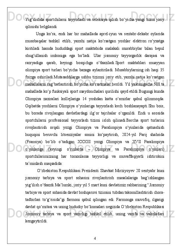 Yig‘ilishda  sportchilarni  tayyorlash  va  seleksiya   qilish  bo‘yicha  yangi  tizim   joriy
qilinishi belgilandi.
Unga   ko‘ra,   endi   har   bir   mahallada   aprel-iyun   va   sentabr-dekabr   oylarida
musobaqalar   tashkil   etilib,   yaxshi   natija   ko‘rsatgan   yoshlar   elektron   ro‘yxatga
kiritiladi   hamda   hududdagi   sport   maktabida   malakali   murabbiylar   bilan   bepul
shug‘ullanish   imkoniga   ega   bo‘ladi.   Ular   jismoniy   tayyorgarlik   darajasi   va
razryadiga   qarab,   keyingi   bosqichga   o‘tkaziladi.Sport   maktablari   muayyan
olimpiya   sport   turlari   bo‘yicha   bazaga   aylantiriladi.   Murabbiylarning   ish   haqi   35
foizga oshiriladi.Mutasaddilarga  ushbu tizimni joriy etib, yaxshi  natija ko‘rsatgan
mahallalarni rag‘batlantirish bo‘yicha ko‘rsatmalar berildi. Yil yakunigacha 508 ta
mahallada ko‘p funksiyali sport maydonchalari qurilishi qayd etildi.Bugungi kunda
Olimpiya   zaxiralari   kollejlariga   14   yoshdan   katta   o‘smirlar   qabul   qilinmoqda.
Oqibatda   yoshlarni   Olimpiya   o‘yinlariga  tayyorlash   kech   boshlanayapti.Shu   bois,
bu   borada   rivojlangan   davlatlardagi   ilg‘or   tajribalar   o‘rganildi.   Endi   u   asosida
sportchilarni   professional   tayyorlash   tizimi   isloh   qilinadi.Barcha   sport   turlarini
rivojlantirish   orqali   yozgi   Olimpiya   va   Paralimpiya   o‘yinlarida   qatnashish
huquqini   beruvchi   litsenziyalar   sonini   ko‘paytirish,   2024-yil   Parij   shahrida
(Fransiya)   bo‘lib   o‘tadigan   XXXIII   yozgi   Olimpiya   va   XVII   Paralimpiya
o‘yinlariga   (keyingi   o‘rinlarda   –   Olimpiya   va   Paralimpiya   o‘yinlari)
sportchilarimizning   har   tomonlama   tayyorligi   va   muvaffaqiyatli   ishtirokini
ta’minlash maqsadida:
  O zbekiston Respublikasi  Prezidenti Shavkat Mirziyoyev 20 sentyabr kuniʻ
jismoniy   tarbiya   va   sport   sohasini   rivojlantirish   masalalariga   bag ishlangan	
ʻ
yig ilish o tkazdi.Ma lumki, joriy yil 5 mart kuni davlatimiz rahbarining “Jismoniy	
ʻ ʻ ʼ
tarbiya va sport sohasida davlat boshqaruvi tizimini tubdan takomillashtirish chora-
tadbirlari   to g risida”gi   farmoni   qabul   qilingan   edi.   Farmonga   muvofiq,   ilgarigi	
ʻ ʻ
davlat qo mitasi va uning hududiy bo linmalari negizida O zbekiston Respublikasi	
ʻ ʻ ʻ
Jismoniy   tarbiya   va   sport   vazirligi   tashkil   etilib,   uning   vazifa   va   vakolatlari
kengaytirildi.
4 