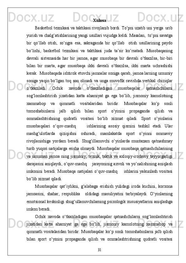 Xulosa
Basketbol texnikasi va taktikasi rivojlanib bordi. To‘pni uzatib uni yerga  urib
yurish va chalg‘atishlarining yangi usullari vujudga keldi. Masalan,  to‘pni savatga
bir   qo‘llab   otish,   so‘ngra   esa,   sakraganda   bir   qo‘llab     otish   usullarining   paydo
bo‘lishi,   basketbol   texnikasi   va   taktikasi   juda   ta’sir   ko‘rsatadi.   Musobaqaning
davrali   sistemasida   har   bir   jamoa,   agar   musobaqa   bir   davrali   o‘tkazilsa,   bir-biri
bilan   bir   marta,   agar   musobaqa   ikki   davrali   o‘tkazilsa,   ikki   marta   uchrashishi
kerak.  Musobaqada ishtirok etuvchi jamoalar soniga qarab, jamoa larning umumiy
soniga yaqin bo‘lgan toq son  olinadi  va  unga muvofik ravishda  vertikal  chiziqlar
o‘tkaziladi.   Ochik   xavoda   o‘tkaziladigan   musobaqalar   qatnashchilarni
sog‘lomlashtirish   jixatidan   katta   ahamiyat   ga   ega   bo‘lib,   jismoniy   kamolotning
xammabop   va   qimmatli   vositalaridan   biridir.   Musobaqalar   ko‘p   sonli
tomoshabinlarni   jalb   qilish   bilan   sport   o‘yinini   propaganda   qilish   va
ommalashtrishning   qudratli   vositasi   bo‘lib   xizmat   qiladi.   Sport   o‘yinlarini
musobaqalari   o‘quv-mashq         ishlarining   asosiy   qismini   tashkil   etadi.   Ular
mashg‘ulotlarda   qiziqishni   oshiradi,   mamlakatda   sport   o‘yinni   ommaviy
rivojlanishiga   yordam   beradi.   Shug‘illanuvchi   o‘yinlarda   muntazam   qatnashmay
turib yuqori natijalarga erisha olmaydi. Musobaqalar musobaqa qatnashchilarining
va umuman  jamoa  ning jismoniy,  texnik, taktik  va axloqiy-irodaviy  tayyorgarligi
darajasini aniqlaydi, o‘quv-mashq       jarayoninig axvoli va yo‘nalishining aniqlash
imkonini   beradi.   Musobaqa   natijalari   o‘quv-mashq         ishlarini   yakunlash   vositasi
bo‘lib xizmat qiladi.
Musobaqalar   qat’iylikni,   g‘alabaga   erishish   yulidagi   iroda   kuchini,   korxona
jamoasini,   shahar,   respublika     oldidagi   masuliyatini   tarbiyalaydi.   O‘yinlarning
emotsional keskinligi shug‘ullanuvchilarning psixologik xususiyatlarini aniqlashga
imkon beradi.
Ochik   xavoda   o‘tkaziladigan   musobaqalar   qatnashchilarni   sog‘lomlashtirish
jixatidan   katta   ahamiyat   ga   ega   bo‘lib,   jismoniy   kamolotning   xammabop   va
qimmatli vositalaridan biridir. Musobaqalar  ko‘p sonli tomoshabinlarni jalb qilish
bilan   sport   o‘yinini   propaganda   qilish   va   ommalashtrishning   qudratli   vositasi
31 