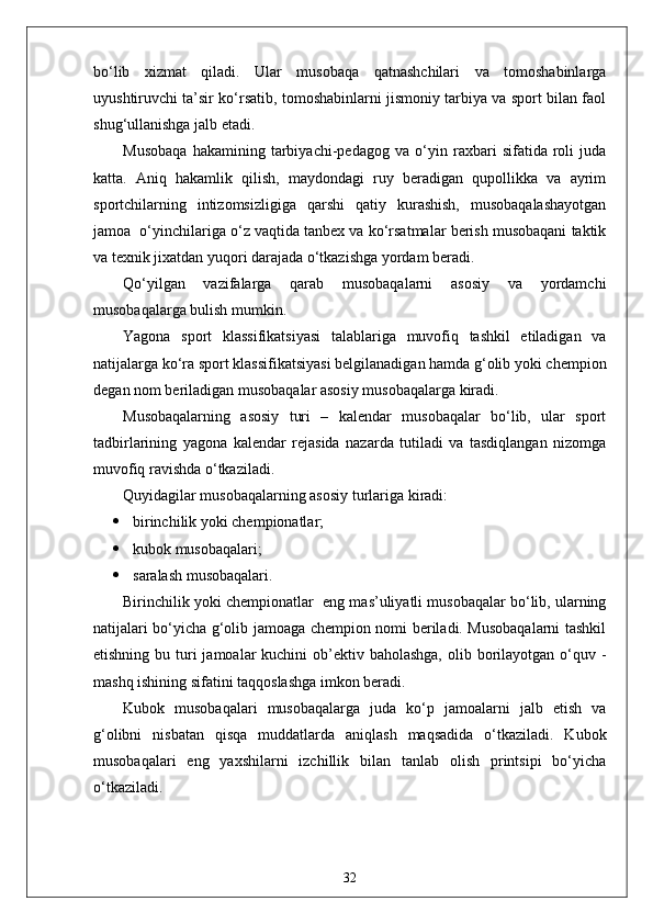 bo‘lib   xizmat   qiladi.   Ular   musobaqa   qatnashchilari   va   tomoshabinlarga
uyushtiruvchi ta’sir ko‘rsatib, tomoshabinlarni jismoniy tarbiya va sport bilan faol
shug‘ullanishga jalb etadi.
Musobaqa   hakamining   tarbiyachi-pedagog   va   o‘yin   raxbari   sifatida   roli   juda
katta.   Aniq   hakamlik   qilish,   maydondagi   ruy   beradigan   qupollikka   va   ayrim
sportchilarning   intizomsizligiga   qarshi   qatiy   kurashish,   musobaqalashayotgan
jamoa  o‘yinchilariga o‘z vaqtida tanbex va ko‘rsatmalar berish musobaqani taktik
va texnik jixatdan yuqori darajada o‘tkazishga yordam beradi.
Qo‘yilgan   vazifalarga   qarab   musobaqalarni   asosiy   va   yordamchi
musobaqalarga bulish mumkin.
Yagona   sport   klassifikatsiyasi   talablariga   muvofiq   tashkil   etiladigan   va
natijalarga ko‘ra sport klassifikatsiyasi belgilanadigan hamda g‘olib yoki chempion
degan nom beriladigan musobaqalar asosiy musobaqalarga kiradi.
Musobaqalarning   asosiy   turi   –   kalendar   musobaqalar   bo‘lib,   ular   sport
tadbirlarining   yagona   kalendar   rejasida   nazarda   tutiladi   va   tasdiqlangan   nizomga
muvofiq ravishda o‘tkaziladi.
Quyidagilar musobaqalarning asosiy turlariga kiradi:
 birinchilik yoki chempionatlar;
 kubok musobaqalari;
 saralash musobaqalari.
Birinchilik yoki chempionatlar    eng mas’uliyatli musobaqalar bo‘lib, ularning
natijalari bo‘yicha g‘olib jamoaga chempion nomi beriladi. Musobaqalarni tashkil
etishning bu turi  jamoalar  kuchini  ob’ektiv baholashga,  olib borilayotgan o‘quv -
mashq ishining sifatini taqqoslashga imkon beradi.
Kubok   musobaqalari   musobaqalarga   juda   ko‘p   jamoalarni   jalb   etish   va
g‘olibni   nisbatan   qisqa   muddatlarda   aniqlash   maqsadida   o‘tkaziladi.   Kubok
musobaqalari   eng   yaxshilarni   izchillik   bilan   tanlab   olish   printsipi   bo‘yicha
o‘tkaziladi.
32 