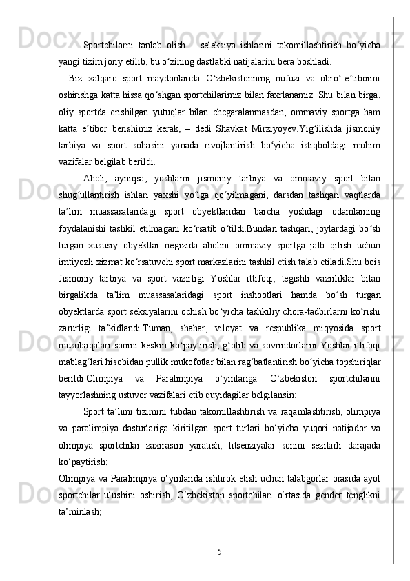 Sportchilarni   tanlab   olish   –   seleksiya   ishlarini   takomillashtirish   bo yichaʻ
yangi tizim joriy etilib, bu o zining dastlabki natijalarini bera boshladi.	
ʻ
–   Biz   xalqaro   sport   maydonlarida   O zbekistonning   nufuzi   va   obro -e tiborini	
ʻ ʻ ʼ
oshirishga katta hissa qo shgan sportchilarimiz bilan faxrlanamiz. Shu bilan birga,	
ʻ
oliy   sportda   erishilgan   yutuqlar   bilan   chegaralanmasdan,   ommaviy   sportga   ham
katta   e tibor   berishimiz   kerak,   –   dedi   Shavkat   Mirziyoyev.Yig ilishda   jismoniy	
ʼ ʻ
tarbiya   va   sport   sohasini   yanada   rivojlantirish   bo yicha   istiqboldagi   muhim	
ʻ
vazifalar belgilab berildi.
Aholi,   ayniqsa,   yoshlarni   jismoniy   tarbiya   va   ommaviy   sport   bilan
shug ullantirish   ishlari   yaxshi   yo lga   qo yilmagani,   darsdan   tashqari   vaqtlarda	
ʻ ʻ ʻ
ta lim   muassasalaridagi   sport   obyektlaridan   barcha   yoshdagi   odamlarning	
ʼ
foydalanishi   tashkil   etilmagani   ko rsatib   o tildi.Bundan   tashqari,   joylardagi   bo sh	
ʻ ʻ ʻ
turgan   xususiy   obyektlar   negizida   aholini   ommaviy   sportga   jalb   qilish   uchun
imtiyozli xizmat ko rsatuvchi sport markazlarini tashkil etish talab etiladi.Shu bois	
ʻ
Jismoniy   tarbiya   va   sport   vazirligi   Yoshlar   ittifoqi,   tegishli   vazirliklar   bilan
birgalikda   ta lim   muassasalaridagi   sport   inshootlari   hamda   bo sh   turgan	
ʼ ʻ
obyektlarda sport seksiyalarini ochish bo yicha tashkiliy chora-tadbirlarni ko rishi	
ʻ ʻ
zarurligi   ta kidlandi.Tuman,   shahar,   viloyat   va   respublika   miqyosida   sport	
ʼ
musobaqalari   sonini   keskin   ko paytirish,   g olib   va   sovrindorlarni   Yoshlar   ittifoqi	
ʻ ʻ
mablag lari hisobidan pullik mukofotlar bilan rag batlantirish bo yicha topshiriqlar	
ʻ ʻ ʻ
berildi.Olimpiya   va   Paralimpiya   o‘yinlariga   O‘zbekiston   sportchilarini
tayyorlashning ustuvor vazifalari etib quyidagilar belgilansin:
Sport   ta’limi   tizimini   tubdan   takomillashtirish   va   raqamlashtirish,   olimpiya
va   paralimpiya   dasturlariga   kiritilgan   sport   turlari   bo‘yicha   yuqori   natijador   va
olimpiya   sportchilar   zaxirasini   yaratish,   litsenziyalar   sonini   sezilarli   darajada
ko‘paytirish;
Olimpiya va Paralimpiya o‘yinlarida ishtirok etish uchun talabgorlar  orasida ayol
sportchilar   ulushini   oshirish,   O‘zbekiston   sportchilari   o‘rtasida   gender   tenglikni
ta’minlash;
5 