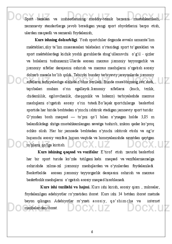 Sport   bazalari   va   inshootlarining   moddiy-texnik   bazasini   mustahkamlash,
zamonaviy   standartlarga   javob   beradigan   yangi   sport   obyektlarini   barpo   etish,
ulardan maqsadli va samarali foydalanish;
Kurs ishning dolzarbligi . Yosh sportchilar deganda avvalo umumta’lim
maktablari,oliy ta’lim muassasalari  talabalari o‘rtasidagi  sport to‘garaklari va
sport   maktablardagi   kichik  yoshli  guruhlarda  shug‘ullanuvchi  o‘g‘il   -  qizlar
va   bolalarni   tushunamiz.Ularda   asosan   maxsus   jismoniy   tayyorgarlik   va
jismoniy   sifatlar   darajasini   oshirish   va   maxsus   mashqlarni   o‘rgatish   asosiy
dolzarb masala bo‘lib qoldi. Tabiiyki bunday tarbiyaviy jarayonlarda jismoniy
sifatlarni tarbiyalashga alohida e’tibor beriladi. Bunda murabbiyning iste’dodi,
tajribalari   muhim   o‘rin   egallaydi.Jismoniy   sifatlarni   (kuch,   tezlik,
chidamlilik,   egiluvchanlik,   chaqqonlik   va   hokazo)   tarbiyalashda   maxsus
mashqlarni   o‘rgatish   asosiy   o‘rin   tutadi.Bo‘lajak   sportchilarga     basketbol
sportida har birida beshtadan o yinchi ishtirok etadigan jamoaviy sport turidir.	
ʻ
O yindan   bosh   maqsad   —   to pni   qo l   bilan   o ynagan   holda   3,05   m	
ʻ ʻ ʻ ʻ
balandlikdagi shitga mustahkamlangan savatga tushirib, imkon qadar ko proq	
ʻ
ochko   olish.   Har   bir   jamoada   beshtadan   o yinchi   ishtirok   etishi   va   og ir	
ʻ ʻ
hujumchi asosiy vazifasi hujum vaqtida va himoyalanishda savatdan qaytgan
to plarni qo lga kiritish. 	
ʻ ʻ
    Kurs   ishining   qaqsad   va   vazifalar .   E’tirof	
  etish	  zarurki   basketbol
har	
  bir	  sport	  turida	  ko‘zda	  tutilgani kabi     maqsad	  va   vazifalarni amalga
oshirishda	
  xilma-xil	  jismoniy	  mashqlardan   va   o‘yinlardan	  foydalaniladi.
Basketbolda     asosan   jismoniy   tayyorgarlik   darajasini   oshirish   va   maxsus
basketbolik  mashqlarni  o‘rgatish   asosiy maqsad hisoblanadi. 
                  Kurs   ishi   tuzilishi   va   hajmi.   Kurs   ishi   kirish,   asosiy   qism   ,   xulosalar,
foydalanilgan   adabiyotlar   ro‘yxatidan   iborat.   Kurs   ishi   34   betdan   iborat   matnda
bayon   qilingan.   Adabiyotlar   ro‘yxati   a s o s i y ,   q o ‘ s h i m c h a   v a     internet
manbalaridan iborat .
6 