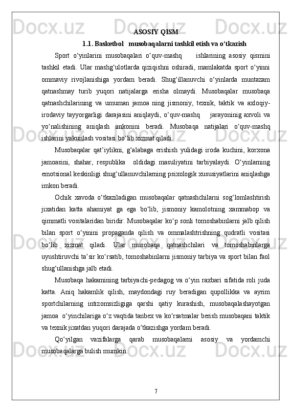 ASOSIY QISM
1.1.  Basketbol     musobaqalarni tashkil etish va o‘tkazish
Sport   o‘yinlarini   musobaqalari   o‘quv-mashq         ishlarining   asosiy   qismini
tashkil   etadi.   Ular   mashg‘ulotlarda   qiziqishni   oshiradi,   mamlakatda   sport   o‘yinni
ommaviy   rivojlanishiga   yordam   beradi.   Shug‘illanuvchi   o‘yinlarda   muntazam
qatnashmay   turib   yuqori   natijalarga   erisha   olmaydi.   Musobaqalar   musobaqa
qatnashchilarining   va   umuman   jamoa   ning   jismoniy,   texnik,   taktik   va   axloqiy-
irodaviy   tayyorgarligi   darajasini   aniqlaydi,   o‘quv-mashq         jarayoninig   axvoli   va
yo‘nalishining   aniqlash   imkonini   beradi.   Musobaqa   natijalari   o‘quv-mashq
ishlarini yakunlash vositasi bo‘lib xizmat qiladi.
Musobaqalar   qat’iylikni,   g‘alabaga   erishish   yulidagi   iroda   kuchini,   korxona
jamoasini,   shahar,   respublika     oldidagi   masuliyatini   tarbiyalaydi.   O‘yinlarning
emotsional keskinligi shug‘ullanuvchilarning psixologik xususiyatlarini aniqlashga
imkon beradi.
Ochik   xavoda   o‘tkaziladigan   musobaqalar   qatnashchilarni   sog‘lomlashtirish
jixatidan   katta   ahamiyat   ga   ega   bo‘lib,   jismoniy   kamolotning   xammabop   va
qimmatli vositalaridan biridir. Musobaqalar  ko‘p sonli tomoshabinlarni jalb qilish
bilan   sport   o‘yinini   propaganda   qilish   va   ommalashtrishning   qudratli   vositasi
bo‘lib   xizmat   qiladi.   Ular   musobaqa   qatnashchilari   va   tomoshabinlarga
uyushtiruvchi ta’sir ko‘rsatib, tomoshabinlarni jismoniy tarbiya va sport bilan faol
shug‘ullanishga jalb etadi.
Musobaqa   hakamining   tarbiyachi-pedagog   va   o‘yin   raxbari   sifatida   roli   juda
katta.   Aniq   hakamlik   qilish,   maydondagi   ruy   beradigan   qupollikka   va   ayrim
sportchilarning   intizomsizligiga   qarshi   qatiy   kurashish,   musobaqalashayotgan
jamoa  o‘yinchilariga o‘z vaqtida tanbex va ko‘rsatmalar berish musobaqani taktik
va texnik jixatdan yuqori darajada o‘tkazishga yordam beradi.
Qo‘yilgan   vazifalarga   qarab   musobaqalarni   asosiy   va   yordamchi
musobaqalarga bulish mumkin.
7 