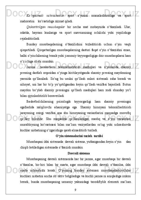 Ko‘rgazmali   uchrashuvlar   sport   o‘yinini   ommalashtirishga   va   sport
mahoratini    ko‘rsatishga xizmat qiladi.
Qiskartirilgan   musobaqalar   bir   necha   soat   mobaynida   o‘tkaziladi.   Ular,
odatda,   bayram   kunlariga   va   sport   mavsumining   ochilishi   yoki   yopilishiga
rejalashtiriladi.
Bunday   musobaqalarning   o‘tkazilishini   tezlashtirish   uchun   o‘yin   vaqti
qisqartiladi. Qisqartarilgan  musobaqalarning  dasturi  faqat  o‘yin o‘tkazishni  emas,
balki o‘yinchilarning texnik yoki jismoniy tayyorgarligiga doir musobaqalarni ham
o‘z ichiga olishi mumkin.
Jamoa     harakatlarni   takomillashtirish   mashqlari   va   o‘yinlarida   shaxsiy
pressing   dastlab   orqasidan   o‘yinga   kiritilayotganda   shaxsiy   pressing   maydonning
yarmida   qo‘llaniladi.   So‘ng   bu   usulni   qo‘llash   onlari   sistemali   osha   boradi   va
nihoyat,   uni   har   bir   to‘p   yo‘qotilgandan   keyin   qo‘llash   vazifasi   bajariladi.   Butun
maydon   bo‘ylab   shaxsiy   pressingni   qo‘llash   mashqlari   ham   xudi   shunday   yo‘l
bilan qiyinlashtirilib boraveriladi.
Basketbolchilarning   psixologik   tayyorgarligi   ham   shaxsiy   pressingni
egallashda   xalqiluvchi   ahamiyatga   ega.   Shaxsiy   himoyani   takomillashtirish
jarayoning   oxirgi   vazifasi   ana   shu   himoyaning   variantlarini   maqsadga   muvofiq
qo‘llay   bilishdir.   Shu   maqsadda   qo‘llaniladigan   mashq   va   o‘yin   variantlari
murabbiyning   ko‘rsatmasi   bilan   ma’lum   vaziyatlardan   so‘ng   yoki   uchrashuvda
kuchlar nisbatining o‘zgarishiga qarab almashtirib turiladi.
 O‘yin sistemalarini tuzish  tartibi
Musobaqani ikki sistemada: davrali sistema, yutkazgandan keyin o‘yin     dan
chiqib ketiladigan sistemada o‘tkazish mumkin.
Davrali sistema
Musobaqaning   davrali   sistemasida   har   bir   jamoa,   agar   musobaqa   bir   davrali
o‘tkazilsa,   bir-biri   bilan   bir   marta,   agar   musobaqa   ikki   davrali   o‘tkazilsa,   ikki
marta   uchrashishi   kerak.   O‘yinning   bunday   sistemasi   musobaqalashuvchilar
kuchlari nisbatini ancha ob’ektiv belgilashga va kuchli jamoa ni aniqlashga imkon
beradi,   bunda   musobaqaning   umumiy   yakunidagi   tasodifiylik   elementi   ma’lum
9 