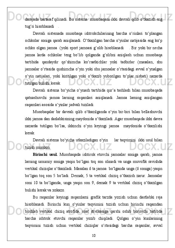 darajada bartaraf qilinadi. Bu sistema  musobaqani ikki davrali qilib o‘tkazish eng
tug‘ri hisoblanadi    .
Davrali   sistemada   musobaqa   ishtrokchilarining   barcha   o‘rinlari   to‘plangan
ochkolar soniga qarab aniqlanadi. O‘tkazilgan barcha o‘yinlar natijasida eng ko‘p
ochko olgan jamoa   (yoki sport jamoasi g‘olib hisoblanadi       . Bir yoki bir necha
jamoa   larda   ochkolar   teng   bo‘lib   qolganda   g‘olibni   aniqlash   uchun   musobaqa
tartibida   qandaydir   qo‘shimcha   ko‘rsatkichlar   yoki   tadbirlar   (masalan,   shu
jamoalar o‘rtasida qushimcha o‘yin yoki shu jamoalar o‘rtasidagi avval o‘ynalgan
o‘yin   natijalari,   yoki   kiritilgan   yoki   o‘tkazib   yuborilgan   to‘plar   nisbati)   nazarda
tutilgan bulishi kerak.
Davrali   sistema   bo‘yicha   o‘ynash   tartibida   qur’a   tashlash   bilan   musobaqada
qatnashuvchi   jamoa   larning   raqamlari   aniqlanadi.   Jamoa   larning   aniqlangan
raqamlari asosida o‘yinlar jadvali tuziladi.
Musobaqalar   bir   davrali   qilib   o‘tkazilganda   o‘yin   bir-biri   bilan   bellashuvchi
ikki jamoa dan daslabkisining maydonida o‘tkaziladi. Agar musobaqada ikki davra
nazarda   tutilgan   bo‘lsa,   ikkinchi   o‘yin   keyingi   jamoa     maydonida   o‘tkazilishi
kerak.
Davrali sistema bo‘yicha utkaziladigan o‘yin         lar taqvimini   ikki usul bilan
tuzish mumkin.
Birinchi   usul.   Musobaqada   ishtirok   etuvchi   jamoalar   soniga   qarab,   jamoa
larning   umumiy   soniga   yaqin   bo‘lgan   toq   son   olinadi   va   unga   muvofik   ravishda
vertikal chiziqlar o‘tkaziladi. Masalan 6 ta jamoa  bo‘lganda unga (6 soniga) yaqin
bo‘lgan   toq   son   5   bo‘ladi.   Demak,   5   ta   vertikal   chiziq   o‘tkazish   zarur.   Jamoalar
soni   10   ta   bo‘lganda,   unga   yaqin   son   9,   demak   9   ta   vertikal   chiziq   o‘tkazilgan
bulishi kerak va xokazo.
Bu   raqamlar   keyingi   raqamlarni   grafik   tarzda   yozish   uchun   dastlabki   reja
hisoblanadi.   Birinchi   kun   o‘yinlar   taqvimini   tuzish   uchun   birinchi   raqamdan
boshlab   vertikal   chiziq   atrofida,   soat   strelkasiga   qarshi   oshib   boruvchi   tartibda
barcha   ishtrok   etuvchi   raqamlar   yozib   chiqiladi.   Qolgan   o‘yin   kunlarining
taqvimini   tuzish   uchun   vertikal   chiziqlar   o‘rtasidagi   barcha   raqamlar,   avval
10 