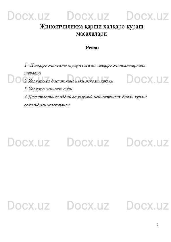 Жиноятчиликка   қарши   халқаро   кураш
масалалари
  Режа:
1. «Халқаро жиноят» тушунчаси ва халқаро жиноятларнинг 
турлари 
2. Халқаро ва давлатнинг ички жноят ҳуқуқи 
3. Халқаро жиноят суди 
4. Давлатларнинг оддий ва умумий жиноятчилик билан кураш 
соҳасидаги ҳамкорлиги 
 
 
 
 
 
 
 
 
 
 
 
 
 
1
  