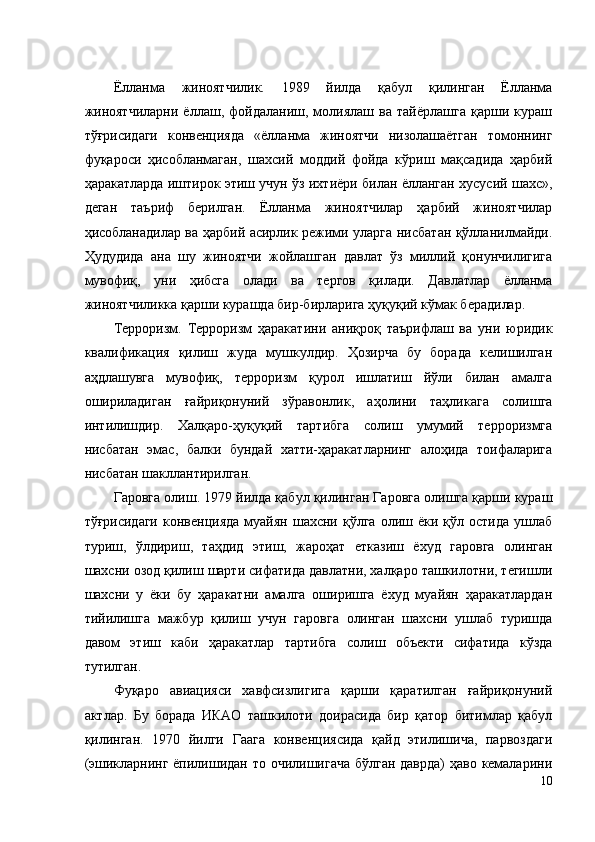 Ёлланма   жиноятчилик.   1989   йилда   қабул   қилинган   Ёлланма
жиноятчиларни   ёллаш,   фойдаланиш,   молиялаш   ва   тайёрлашга   қарши   кураш
тўғрисидаги   конвенцияда   «ёлланма   жиноятчи   низолашаётган   томоннинг
фуқароси   ҳисобланмаган,   шахсий   моддий   фойда   кўриш   мақсадида   ҳарбий
ҳаракатларда иштирок этиш учун ўз ихтиёри билан ёлланган хусусий шахс»,
деган   таъриф   берилган.   Ёлланма   жиноятчилар   ҳарбий   жиноятчилар
ҳисобланадилар ва ҳарбий асирлик режими уларга нисбатан қўлланилмайди.
Ҳудудида   ана   шу   жиноятчи   жойлашган   давлат   ўз   миллий   қонунчилигига
мувофиқ,   уни   ҳибсга   олади   ва   тергов   қилади.   Давлатлар   ёлланма
жиноятчиликка қарши курашда бир-бирларига ҳуқуқий кўмак берадилар. 
Терроризм.   Терроризм   ҳаракатини   аниқроқ   таърифлаш   ва   уни   юридик
квалификация   қилиш   жуда   мушкулдир.   Ҳозирча   бу   борада   келишилган
аҳдлашувга   мувофиқ,   терроризм   қурол   ишлатиш   йўли   билан   амалга
ошириладиган   ғайриқонуний   зўравонлик,   аҳолини   таҳликага   солишга
интилишдир.   Халқаро-ҳуқуқий   тартибга   солиш   умумий   терроризмга
нисбатан   эмас,   балки   бундай   хатти-ҳаракатларнинг   алоҳида   тоифаларига
нисбатан шакллантирилган. 
Гаровга олиш. 1979 йилда қабул қилинган Гаровга олишга қарши кураш
тўғрисидаги  конвенцияда   муайян   шахсни  қўлга  олиш  ёки  қўл  остида  ушлаб
туриш,   ўлдириш,   таҳдид   этиш,   жароҳат   етказиш   ёхуд   гаровга   олинган
шахсни озод қилиш шарти сифатида давлатни, халқаро ташкилотни, тегишли
шахсни   у   ёки   бу   ҳаракатни   амалга   оширишга   ёхуд   муайян   ҳаракатлардан
тийилишга   мажбур   қилиш   учун   гаровга   олинган   шахсни   ушлаб   туришда
давом   этиш   каби   ҳаракатлар   тартибга   солиш   объекти   сифатида   кўзда
тутилган. 
Фуқаро   авиацияси   хавфсизлигига   қарши   қаратилган   ғайриқонуний
актлар.   Бу   борада   ИКАО   ташкилоти   доирасида   бир   қатор   битимлар   қабул
қилинган.   1970   йилги   Гаага   конвенциясида   қайд   этилишича,   парвоздаги
(эшикларнинг ёпилишидан то очилишигача  бўлган даврда)  ҳаво кемаларини
10