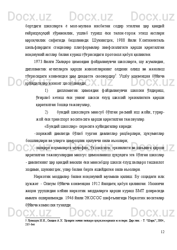 бортдаги   шахсларга   ё   мол-мулкка   нисбатан   содир   этилган   ҳар   қандай
ғайриҳуқуқий   зўравонлик,   ушлаб   туриш   ёки   талон-торож   этиш   актлари
қароқчилик   сифатида   баҳоланади.   Шунингдек,   1988   йили   Континенталь
шельфлардаги   стационар   платформалар   хавфсизлигига   қарши   қаратилган
ноқонуний актлар билан кураш тўғрисидаги протокол қабул қилинган. 
1973   йилги   Халқаро   ҳимоядан   фойдаланувчи   шахсларга,   шу   жумладан,
дипломатик   агентларга   қарши   жиноятларнинг   олдини   олиш   ва   жазолаш
тўғрисидаги   конвенция   ҳам   диққатга   сазовордир 5
.   Ушбу   конвенция   бўйича
қуйидагилар жиноят ҳисобланади: 
1) дипломатик   ҳимоядан   фойдаланувчи   шахсни   ўлдириш,
ўғирлаб   кетиш   ёки   унинг   шахси   ёхуд   шахсий   эркинлигига   қарши
қаратилган бошқа тажовузлар; 
2) бундай   шахсларга   мансуб   бўлган   расмий   иш   жойи,   турар-
жой ёки транспорт воситасига қарши қаратилган тажовузлар. 
«Бундай шахслар» сирасига қуйидагилар киради: 
- хорижий   давлатда   бўлиб   турган   давлатлар   раҳбарлари,   ҳукуматлар
бошлиқлари ва уларга ҳамроҳлик қилувчи оила аъзолари; 
- халқаро нормаларга мувофиқ, ўз шахсига, эркинлиги ва шаънига қарши
қаратилган тажовузлардан махсус ҳимояланиш ҳуқуқига эга бўлган шахслар
- давлатнинг ҳар қандай вакили ёки мансабдор шахси ёхуд халқаро ташкилот
ходими, шунингдек, улар билан бирга яшайдиган оила аъзолари. 
Наркотик   моддалар   билан   ноқонуний   муомала   қилиш.   Бу   соҳадаги   илк
ҳужжат   -   Опиум   бўйича   конвенция   1912   йилдаёқ   қабул   қилинган.   Иккинчи
жаҳон   урушидан   кейин   наркотик   моддаларга   қарши   кураш   БМТ   доирасида
амалга оширилмоқда. 1946 йили ЭКОСОС шафеълигида Наркотик воситалар
бўйича комиссия тузилди. 
5  Лукашук И.И., Саидов А.Х. Ҳозирги замон халқаро ҳуқуқ назарияси асослари. Дарслик. - Т. “Шарқ”, 2004,
235-бет 
 
12
  