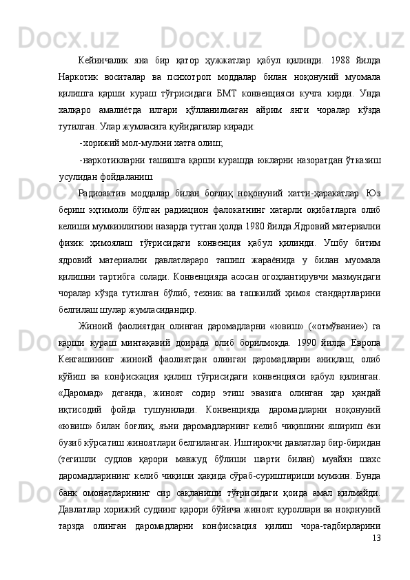 Кейинчалик   яна   бир   қатор   ҳужжатлар   қабул   қилинди.   1988   йилда
Наркотик   воситалар   ва   психотроп   моддалар   билан   ноқонуний   муомала
қилишга   қарши   кураш   тўғрисидаги   БМТ   конвенцияси   кучга   кирди.   Унда
халқаро   амалиётда   илгари   қўлланилмаган   айрим   янги   чоралар   кўзда
тутилган. Улар жумласига қуйидагилар киради: 
- хорижий мол-мулкни хатга олиш; 
- наркотикларни   ташишга   қарши   курашда   юкларни   назоратдан   ўтказиш
усулидан фойдаланиш. 
Радиоактив   моддалар   билан   боғлиқ   ноқонуний   хатти-ҳаракатлар.   Юз
бериш   эҳтимоли   бўлган   радиацион   фалокатнинг   хатарли   оқибатларга   олиб
келиши мумкинлигини назарда тутган ҳолда 1980 йилда Ядровий материални
физик   ҳимоялаш   тўғрисидаги   конвенция   қабул   қилинди.   Ушбу   битим
ядровий   материални   давлатлараро   ташиш   жараёнида   у   билан   муомала
қилишни   тартибга   солади.   Конвенцияда   асосан   огоҳлантирувчи   мазмундаги
чоралар   кўзда   тутилган   бўлиб,   техник   ва   ташкилий   ҳимоя   стандартларини
белгилаш шулар жумласидандир. 
Жиноий   фаолиятдан   олинган   даромадларни   «ювиш»   («отмўвание»)   га
қарши   кураш   минтақавий   доирада   олиб   борилмоқда.   1990   йилда   Европа
Кенгашининг   жиноий   фаолиятдан   олинган   даромадларни   аниқлаш,   олиб
қўйиш   ва   конфискация   қилиш   тўғрисидаги   конвенцияси   қабул   қилинган.
«Даромад»   деганда,   жиноят   содир   этиш   эвазига   олинган   ҳар   қандай
иқтисодий   фойда   тушунилади.   Конвенцияда   даромадларни   ноқонуний
«ювиш»   билан   боғлиқ,   яъни   даромадларнинг   келиб   чиқишини   яшириш   ёки
бузиб кўрсатиш жиноятлари белгиланган. Иштирокчи давлатлар бир-биридан
(тегишли   судлов   қарори   мавжуд   бўлиши   шарти   билан)   муайян   шахс
даромадларининг   келиб   чиқиши   ҳақида   сўраб-суриштириши   мумкин.   Бунда
банк   омонатларининг   сир   сақланиши   тўғрисидаги   қоида   амал   қилмайди.
Давлатлар хорижий суднинг қарори бўйича жиноят қуроллари ва ноқонуний
тарзда   олинган   даромадларни   конфискация   қилиш   чора-тадбирларини
13
  