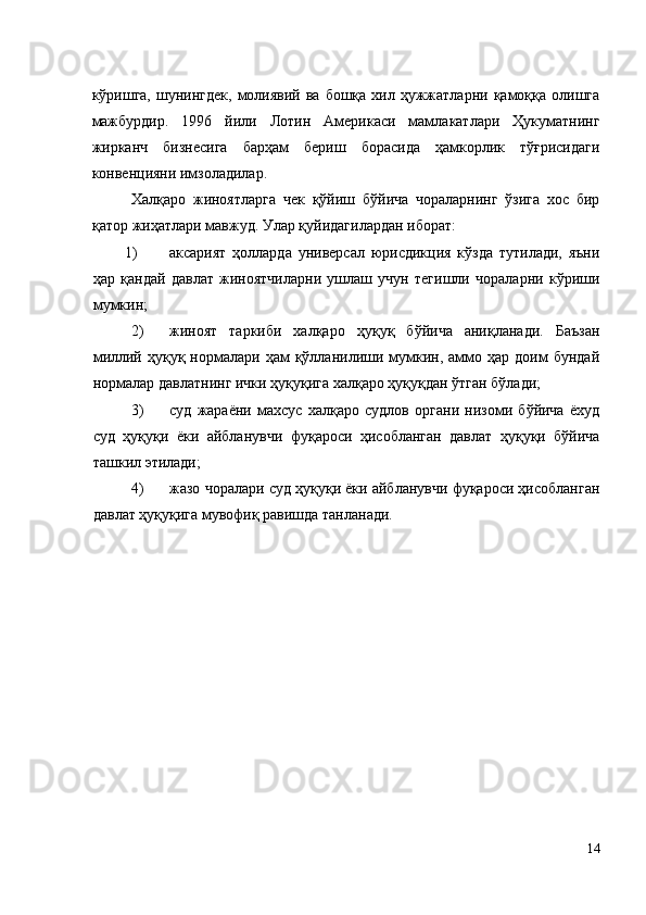 кўришга,  шунингдек,   молиявий  ва  бошқа   хил  ҳужжатларни  қамоққа  олишга
мажбурдир.   1996   йили   Лотин   Америкаси   мамлакатлари   Ҳукуматнинг
жирканч   бизнесига   барҳам   бериш   борасида   ҳамкорлик   тўғрисидаги
конвенцияни имзоладилар. 
  Халқаро   жиноятларга   чек   қўйиш   бўйича   чораларнинг   ўзига   хос   бир
қатор жиҳатлари мавжуд. Улар қуйидагилардан иборат: 
1) аксарият   ҳолларда   универсал   юрисдикция   кўзда   тутилади,   яъни
ҳар   қандай   давлат   жиноятчиларни   ушлаш   учун   тегишли   чораларни   кўриши
мумкин; 
2) жиноят   таркиби   халқаро   ҳуқуқ   бўйича   аниқланади.   Баъзан
миллий  ҳуқуқ  нормалари  ҳам  қўлланилиши  мумкин,  аммо  ҳар  доим   бундай
нормалар давлатнинг ички ҳуқуқига халқаро ҳуқуқдан ўтган бўлади; 
3) суд   жараёни   махсус   халқаро   судлов   органи   низоми   бўйича   ёхуд
суд   ҳуқуқи   ёки   айбланувчи   фуқароси   ҳисобланган   давлат   ҳуқуқи   бўйича
ташкил этилади; 
4) жазо чоралари суд ҳуқуқи ёки айбланувчи фуқароси ҳисобланган
давлат ҳуқуқига мувофиқ равишда танланади. 
 
14
  