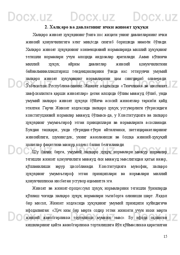 2. Халқаро ва давлатнинг ички жиноят ҳуқуқи 
   Халқаро жиноят ҳуқуқининг ўзига хос жиҳати унинг давлатларнинг ички
жиноий   қонунчилигига   кенг   миқёсда   сингиб   боришида   намоён   бўлади.
Халқаро   жиноят   ҳуқуқининг   конвенциявий   нормаларида   миллий   ҳуқуқнинг
тегишли   нормалари   учун   алоҳида   андозалар   яратилади.   Аммо   кўпинча
миллий   ҳуқуқ   айрим   давлатлар   жиноий   қонунчилигини
байналминаллаштириш   тенденцияларини   ўзида   акс   эттирувчи   умумий
халқаро   жиноят   ҳуқуқининг   нормаларини   ҳам   сингдириб   олаверади.
Ўзбекистон   Республикасининг   Жиноят   кодексида   «Тинчликка   ва   инсоният
хавфсизлигига  қарши  жиноятлар»  деган   алоҳида  бўлим   мавжуд  бўлиб,  унда
умумий   халқаро   жиноят   ҳуқуқи   бўйича   асосий   жиноятлар   таркиби   қайд
этилган.   Гарчи   Жиноят   кодексида   халқаро   ҳуқуқ   устуворлиги   тўғрисидаги
конституциявий   нормалар   мавжуд   бўлмаса-да,   у   Конституцияга   ва   халқаро
ҳуқуқнинг   умумэътироф   этган   принциплари   ва   нормаларига   асосланади.
Бундан   ташқари,   унда   тўғридан-тўғри   айтилганки,   хаттиҳаракатларнинг
жиноийлиги,   шунингдек,   унинг   жазоланиши   ва   бошқа   жиноий-ҳуқуқий
ҳолатлар фақатгина мазкур кодекс билан белгиланади. 
  Шу   билан   бирга,   умумий   халқаро   ҳуқуқ   нормалари   мазкур   нормалар
тегишли жиноят қонунчилиги мавжуд ёки мавжуд эмаслигидан қатъи назар,
қўлланилиши   зарур   ҳисобланади.   Конституцияга   мувофиқ,   халқаро
ҳуқуқнинг   умумэътироф   этган   принциплари   ва   нормалари   миллий
қонунчилликка нисбатан устувор аҳамиятга эга. 
  Жиноят   ва   жиноят-процессуал   ҳуқуқ   нормаларини   тегишли   ўринларда
қўллаш   чоғида   халқаро   ҳуқуқ   нормалари   эътиборга   олиниши   шарт.   Яққол
бир   мисол,   Жиноят   кодексида   ҳуқуқнинг   умумий   принципи   қуйидагича
ифодаланган:   «Ҳеч   ким   бир   марта   содир   этган   жинояти   учун   икки   марта
жиноий   жавобгарликка   тортилиши   мумкин   эмас».   Бу   ифода   оқланган
кишиларнинг қайта жавобгарликка тортилишига йўл қўймасликка қаратилган
15