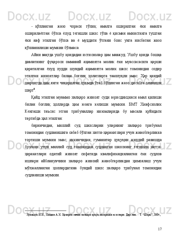 - қўлланган   жазо   чораси   тўлиқ   амалга   оширилган   ёки   амалга
оширилаётган   бўлса   ёхуд   тегишли   шахс   тўла   ё   қисман   амнистияга   тушган
ёки   авф   этилган   бўлса   ва   ё   муддати   ўтгани   боис   унга   нисбатан   жазо
қўлланилиши мумкин бўлмаса.  
Айни вақтда ушбу қоидадан истиснолар ҳам мавжуд. Ушбу қоида бошқа
давлатнинг   фуқароси   оммавий   аҳамиятга   молик   ёки   муассасасига   қарши
қаратилган   ёхуд   худди   шундай   аҳамиятга   молик   шахс   томонидан   содир
этилган   жиноятлар   билан   боғлиқ   ҳолатларга   тааллуқли   эмас.   Ҳар   қандай
шароитда ҳам янги чиқарилган ҳукмда ўтаб бўлинган жазо ҳисобга олиниши
шарт 8
. 
Қайд   этилган   муаммо   халқаро   жиноят   суди   юрисдикцияси   амал   қилиши
билан   боғлиқ   ҳолларда   ҳам   юзага   келиши   мумкин.   БМТ   Хавфсизлик
Кенгаши   таъсис   этган   трибуналлар   низомларида   бу   масала   қуйидаги
тартибда ҳал этилган: 
биринчидан,   миллий   суд   шахсларни   уларнинг   халқаро   трибунал
томонидан судланишига сабаб бўлган хатти-ҳаракатлари учун жавобгарликка
тортиши   мумкин   эмас;   иккинчидан,   гуманитар   ҳуқуқни   жиддий   равишда
бузгани   учун   миллий   суд   томонидан   судланган   шахснинг   тегишли   хатти-
ҳаракатлари   одатий   жиноят   сифатида   квалификацияланган   ёки   судлов
ишлари   айбланувчини   халқаро   жиноий   жавобгарликдан   ҳимоялаш   учун
мўлжалланган   ҳоллардагина   бундай   шахс   халқаро   трибунал   томонидан
судланиши мумкин. 
 
 
 
 
                                                           
Лукашук И.И., Саидов А.Х. Ҳозирги замон халқаро ҳуқуқ назарияси асослари. Дарслик. - Т. “Шарқ”, 2004, 
 
 
17
  