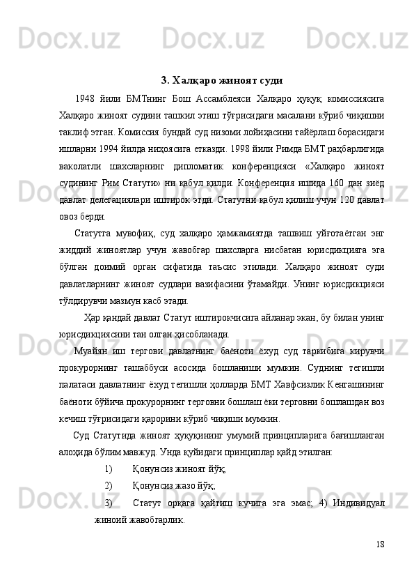 3. Халқаро жиноят суди 
  1948   йили   БМТнинг   Бош   Ассамблеяси   Халқаро   ҳуқуқ   комиссиясига
Халқаро жиноят судини ташкил этиш тўғрисидаги масалани кўриб чиқишни
таклиф этган. Комиссия бундай суд низоми лойиҳасини тайёрлаш борасидаги
ишларни 1994 йилда ниҳоясига етказди. 1998 йили Римда БМТ раҳбарлигида
ваколатли   шахсларнинг   дипломатик   конференцияси   «Халқаро   жиноят
судининг   Рим   Статути»   ни   қабул   қилди.   Конференция   ишида   160   дан   зиёд
давлат делегациялари иштирок этди. Статутни қабул қилиш учун 120 давлат
овоз берди. 
  Статутга   мувофиқ,   суд   халқаро   ҳамжамиятда   ташвиш   уйғотаётган   энг
жиддий   жиноятлар   учун   жавобгар   шахсларга   нисбатан   юрисдикцияга   эга
бўлган   доимий   орган   сифатида   таъсис   этилади.   Халқаро   жиноят   суди
давлатларнинг   жиноят   судлари   вазифасини   ўтамайди.   Унинг   юрисдикцияси
тўлдирувчи мазмун касб этади. 
  Ҳар қандай давлат Статут иштирокчисига айланар экан, бу билан унинг
юрисдикциясини тан олган ҳисобланади. 
  Муайян   иш   тергови   давлатнинг   баёноти   ёхуд   суд   таркибига   кирувчи
прокурорнинг   ташаббуси   асосида   бошланиши   мумкин.   Суднинг   тегишли
палатаси давлатнинг ёхуд тегишли ҳолларда БМТ Хавфсизлик Кенгашининг
баёноти бўйича прокурорнинг терговни бошлаш ёки терговни бошлашдан воз
кечиш тўғрисидаги қарорини кўриб чиқиши мумкин. 
  Суд   Статутида   жиноят   ҳуқуқининг   умумий   принципларига   бағишланган
алоҳида бўлим мавжуд. Унда қуйидаги принциплар қайд этилган: 
1) Қонунсиз жиноят йўқ; 
2) Қонунсиз жазо йўқ; 
3) Статут   орқага   қайтиш   кучига   эга   эмас;   4)   Индивидуал
жиноий жавобгарлик. 
18
