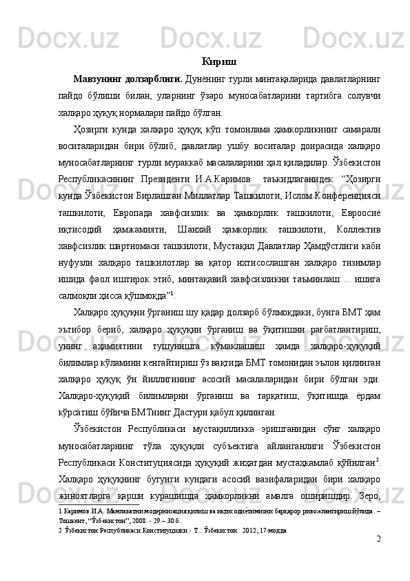 Кириш 
Мавзунинг долзарблиги.  Дунёнинг турли минтақаларида давлатларнинг
пайдо   бўлиши   билан,   уларнинг   ўзаро   муносабатларини   тартибга   солувчи
халқаро ҳуқуқ нормалари пайдо бўлган. 
Ҳозирги   кунда   халқаро   ҳуқуқ   кўп   томонлама   ҳамкорликнинг   самарали
воситаларидан   бири   бўлиб,   давлатлар   ушбу   воситалар   доирасида   халқаро
муносабатларнинг турли мураккаб масалаларини ҳал қиладилар. Ўзбекистон
Республикасининг   Президенти   И.А.Каримов     таъкидлаганидек:   “Ҳозирги
кунда Ўзбекистон Бирлашган Миллатлар Ташкилоти, Ислом Конференцияси
ташкилоти,   Европада   хавфсизлик   ва   ҳамкорлик   ташкилоти,   Евроосиё
иқтисодий   ҳамжамияти,   Шанхай   ҳамкорлик   ташкилоти,   Коллектив
хавфсизлик шартномаси ташкилоти, Мустақил  Давлатлар Ҳамдўстлиги каби
нуфузли   халқаро   ташкилотлар   ва   қатор   ихтисослашган   халқаро   тизимлар
ишида   фаол   иштирок   этиб,   минтақавий   хавфсизликни   таъминлаш   ...   ишига
салмоқли ҳисса қўшмоқда” 1
. 
Халқаро ҳуқуқни ўрганиш шу қадар долзарб бўлмоқдаки, бунга БМТ ҳам
эътибор   бериб,   халқаро   ҳуқуқни   ўрганиш   ва   ўқитишни   рағбатлантириш,
унинг   аҳамиятини   тушунишга   кўмаклашиш   ҳамда   халқаро-ҳуқуқий
билимлар кўламини кенгайтириш ўз вақтида БМТ томонидан эълон қилинган
халқаро   ҳуқуқ   ўн   йиллигининг   асосий   масалаларидан   бири   бўлган   эди.
Халқаро-ҳуқуқий   билимларни   ўрганиш   ва   тарқатиш,   ўқитишда   ёрдам
кўрсатиш бўйича БМТнинг Дастури қабул қилинган. 
Ўзбекистон   Республикаси   мустақилликка   эришганидан   сўнг   халқаро
муносабатларнинг   тўла   ҳуқуқли   субъектига   айланганлиги   Ўзбекистон
Республикаси   Конституциясида   ҳуқуқий   жиҳатдан   мустаҳкамлаб   қўйилган 2
.
Халқаро   ҳуқуқнинг   бугунги   кундаги   асосий   вазифаларидан   бири   халқаро
жиноятларга   қарши   курашишда   ҳамкорликни   амалга   оширишдир.   Зеро,
1  Каримов.И.А. Мамлакатни модернизация қилиш ва иқтисодие;тимизни барқарор ривожлантириш йўлида. –
Тошкент, “Ўзбекистон”, 2008. - 29 – 30 б. 
2  Ўзбекистон Республикаси Конституцияси.- Т.: Ўзбекистон.  2012, 17-модда 
2