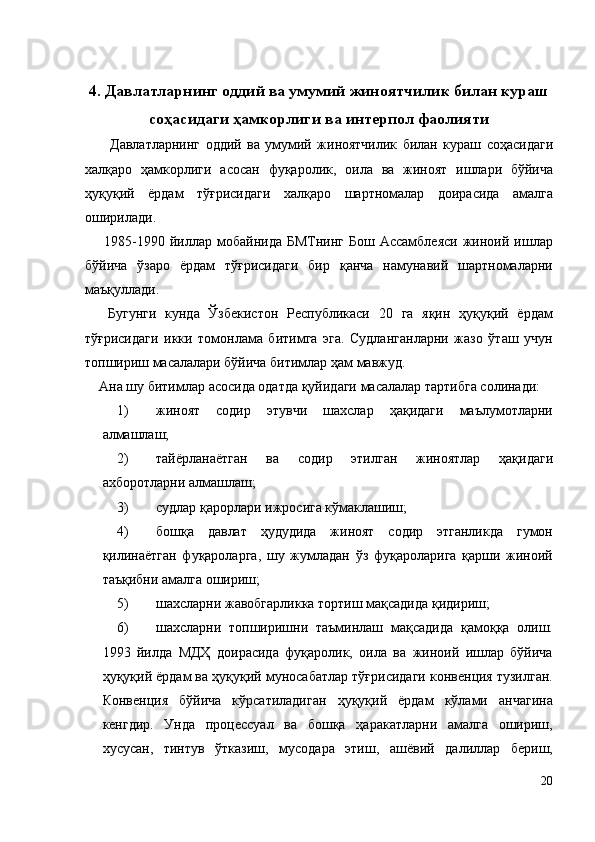 4. Давлатларнинг оддий ва умумий жиноятчилик билан кураш
соҳасидаги ҳамкорлиги ва интерпол фаолияти 
    Давлатларнинг   оддий   ва   умумий   жиноятчилик   билан   кураш   соҳасидаги
халқаро   ҳамкорлиги   асосан   фуқаролик,   оила   ва   жиноят   ишлари   бўйича
ҳуқуқий   ёрдам   тўғрисидаги   халқаро   шартномалар   доирасида   амалга
оширилади. 
  1985-1990  йиллар  мобайнида  БМТнинг   Бош  Ассамблеяси   жиноий  ишлар
бўйича   ўзаро   ёрдам   тўғрисидаги   бир   қанча   намунавий   шартномаларни
маъқуллади. 
  Бугунги   кунда   Ўзбекистон   Республикаси   20   га   яқин   ҳуқуқий   ёрдам
тўғрисидаги   икки   томонлама   битимга   эга.   Судланганларни   жазо   ўташ   учун
топшириш масалалари бўйича битимлар ҳам мавжуд. 
Ана шу битимлар асосида одатда қуйидаги масалалар тартибга солинади: 
1) жиноят   содир   этувчи   шахслар   ҳақидаги   маълумотларни
алмашлаш; 
2) тайёрланаётган   ва   содир   этилган   жиноятлар   ҳақидаги
ахборотларни алмашлаш; 
3) судлар қарорлари ижросига кўмаклашиш; 
4) бошқа   давлат   ҳудудида   жиноят   содир   этганликда   гумон
қилинаётган   фуқароларга,   шу   жумладан   ўз   фуқароларига   қарши   жиноий
таъқибни амалга ошириш; 
5) шахсларни жавобгарликка тортиш мақсадида қидириш; 
6) шахсларни   топширишни   таъминлаш   мақсадида   қамоққа   олиш.
1993   йилда   МДҲ   доирасида   фуқаролик,   оила   ва   жиноий   ишлар   бўйича
ҳуқуқий ёрдам ва ҳуқуқий муносабатлар тўғрисидаги конвенция тузилган.
Конвенция   бўйича   кўрсатиладиган   ҳуқуқий   ёрдам   кўлами   анчагина
кенгдир.   Унда   процессуал   ва   бошқа   ҳаракатларни   амалга   ошириш,
хусусан,   тинтув   ўтказиш,   мусодара   этиш,   ашёвий   далиллар   бериш,
20
  