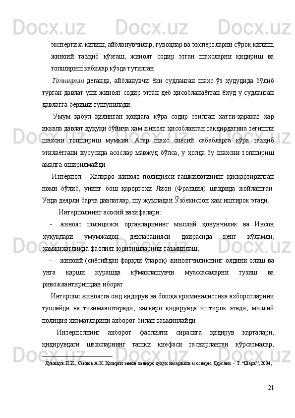 экспертиза қилиш, айбланувчилар, гувоҳлар ва экспертларни сўроқ қилиш,
жиноий   таъқиб   қўзғаш,   жиноят   содир   этган   шахсларни   қидириш   ва
топшириш кабилар кўзда тутилган. 
  Топшириш   деганда,   айбланувчи   ёки   судланган   шахс   ўз   ҳудудида   бўлиб
турган давлат  уни жиноят содир этган  деб ҳисобланаётган  ёхуд у судланган
давлатга бериши тушунилади. 
  Умум   қабул   қилинган   қоидага   кўра   содир   этилган   хатти-ҳаракат   ҳар
иккала давлат ҳуқуқи бўйича ҳам жиноят ҳисобланган тақдирдагина тегишли
шахсни   топшириш   мумкин.   Агар   шахс   сиёсий   сабабларга   кўра   таъқиб
этилаётгани   хусусида   асослар   мавжуд   бўлса,   у   ҳолда   бу   шахсни   топшириш
амалга оширилмайди. 
  Интерпол   -   Халқаро   жиноят   полицияси   ташкилотининг   қисқартирилган
номи   бўлиб,   унинг   бош   қароргоҳи   Лион   (Франция)   шаҳрида   жойлашган.
Унда деярли барча давлатлар, шу жумладан Ўзбекистон ҳам иштирок этади. 
  Интерполнинг асосий вазифалари: 
- жиноят   полицияси   органларининг   миллий   қонунчилик   ва   Инсон
ҳуқуқлари   умумжаҳон   декларацияси   доирасида   кенг   кўламли,
ҳамжиҳатликда фаолият юритишларини таъминлаш; 
- жиноий (сиёсийдан фарқли ўлароқ) жиноятчиликнинг олдини олиш ва
унга   қарши   курашда   кўмаклашувчи   муассасаларни   тузиш   ва
ривожлантиришдан иборат. 
 Интерпол жиноятга оид қидирув ва бошқа криминалистика ахборотларини
туплайди   ва   тизимлаштиради,   халқаро   қидирувда   иштирок   этади,   миллий
полиция хизматларини ахборот билан таъминлайди. 
  Интерполнинг   ахборот   фаолияти   сирасига   қидирув   карталари,
қидирувдаги   шахсларнинг   ташқи   қиёфаси   тасвирланган   кўрсатмалар,
                                                           
Лукашук И.И., Саидов А.Х. Ҳозирги замон халқаро ҳуқуқ назарияси асослари. Дарслик. - Т. “Шарқ”, 2004, 
 
 
21