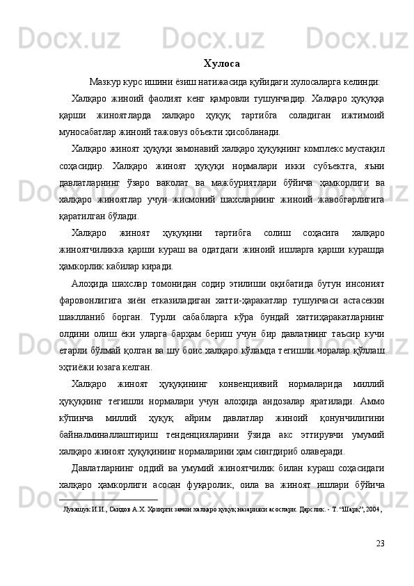 Хулоса 
Мазкур курс ишини ёзиш натижасида қуйидаги хулосаларга келинди: 
Халқаро   жиноий   фаолият   кенг   қамровли   тушунчадир.   Халқаро   ҳуқуққа
қарши   жиноятларда   халқаро   ҳуқуқ   тартибга   соладиган   ижтимоий
муносабатлар жиноий тажовуз объекти ҳисобланади. 
Халқаро жиноят ҳуқуқи замонавий халқаро ҳуқуқнинг комплекс мустақил
соҳасидир.   Халқаро   жиноят   ҳуқуқи   нормалари   икки   субъектга,   яъни
давлатларнинг   ўзаро   ваколат   ва   мажбуриятлари   бўйича   ҳамкорлиги   ва
халқаро   жиноятлар   учун   жисмоний   шахсларнинг   жиноий   жавобгарлигига
қаратилган бўлади. 
Халқаро   жиноят   ҳуқуқини   тартибга   солиш   соҳасига   халқаро
жиноятчиликка   қарши   кураш   ва   одатдаги   жиноий   ишларга   қарши   курашда
ҳамкорлик кабилар киради. 
Алоҳида   шахслар   томонидан   содир   этилиши   оқибатида   бутун   инсоният
фаровонлигига   зиён   етказиладиган   хатти-ҳаракатлар   тушунчаси   астасекин
шаклланиб   борган.   Турли   сабабларга   кўра   бундай   хаттиҳаракатларнинг
олдини   олиш   ёки   уларга   барҳам   бериш   учун   бир   давлатнинг   таъсир   кучи
етарли бўлмай қолган ва шу боис халқаро кўламда тегишли чоралар қўллаш
эҳтиёжи юзага келган. 
Халқаро   жиноят   ҳуқуқининг   конвенциявий   нормаларида   миллий
ҳуқуқнинг   тегишли   нормалари   учун   алоҳида   андозалар   яратилади.   Аммо
кўпинча   миллий   ҳуқуқ   айрим   давлатлар   жиноий   қонунчилигини
байналминаллаштириш   тенденцияларини   ўзида   акс   эттирувчи   умумий
халқаро жиноят ҳуқуқининг нормаларини ҳам сингдириб олаверади. 
Давлатларнинг   оддий   ва   умумий   жиноятчилик   билан   кураш   соҳасидаги
халқаро   ҳамкорлиги   асосан   фуқаролик,   оила   ва   жиноят   ишлари   бўйича
                                                           
Лукашук И.И., Саидов А.Х. Ҳозирги замон халқаро ҳуқуқ назарияси асослари. Дарслик. - Т. “Шарқ”, 2004, 
 
 
23