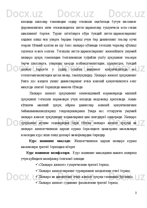 алоҳида   шахслар   томонидан   содир   этилиши   оқибатида   бутун   инсоният
фаровонлигига   зиён   етказиладиган   хатти-ҳаракатлар   тушунчаси   аста-секин
шаклланиб   борган.   Турли   сабабларга   кўра   бундай   хатти-ҳаракатларнинг
олдини   олиш   ёки   уларга   барҳам   бериш   учун   бир   давлатнинг   таъсир   кучи
етарли бўлмай қолган ва шу боис халқаро кўламда тегишли чоралар қўллаш
эҳтиёжи   юзага   келган.   Тегишли   хатти-ҳаракатларнинг   жиноийлиги   умумий
халқаро   ҳуқуқ   томонидан   белгиланиши   туфайли   ушбу   ҳуқуқнинг   таъсири
барча   шахсларга,   уларнинг   қаерда   жойлашганлигидан,   шунингдек,   бундай
жиноят   таркиби   у   содир   этилган   мамлакат   қонунчилигида   акс
этганэтмаганлигидан қатъи назар, тааллуқлидир.   Халқаро жиноят ҳуқуқининг
ўзига   хос   жиҳати   унинг   давлатларнинг   ички   жиноий   қонунчилигига   кенг
миқёсда сингиб боришида намоён бўлади. 
  Халқаро   жиноят   ҳуқуқининг   конвенциявий   нормаларида   миллий
ҳуқуқнинг   тегишли   нормалари   учун   алоҳида   андозалар   яратилади.   Аммо
кўпинча   миллий   ҳуқуқ   айрим   давлатлар   жиноий   қонунчилигини
байналминаллаштириш   тенденцияларини   ўзида   акс   эттирувчи   умумий
халқаро жиноят ҳуқуқининг нормаларини ҳам сингдириб олаверади. Халқаро
ҳуқуқнинг   муҳим   соҳаларидан   бири   бўлган   халқаро   жиноят   ҳуқуқи   ва
халқаро   жиноятчиликка   қарши   кураш   борасидаги   ҳамкорлик   масалалари
юзасидан курс иши ёзиш долзарб вазифалардан биридир. 
  Курс   ишининг   мақсади:   Жиноятчиликка   қарши   халқаро   кураш
масалалари ёритиб беришдан иборат. 
Курс ишининг  вазифалари.    Курс ишининг мақсадини амалга  ошириш
учун қуйидаги вазифалар белгилаб олинди: 
 «Халқаро жиноят» тушунчасини ёритиб бериш; 
 Халқаро жиноятларнинг турларининг моҳиятини очиб бериш; 
 Халқаро ва давлатнинг ички жиноят ҳуқуқи тизимини ўрганиш; 
 Халқаро жиноят судининг фаолиятини ёритиб бериш; 
3
  