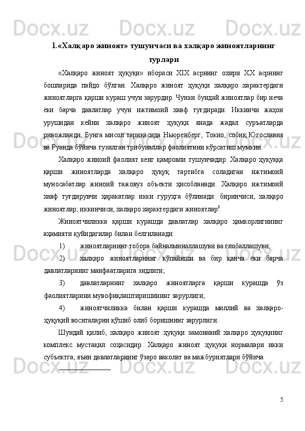 1 . «Халқаро жиноят» тушунчаси ва халқаро жиноятларнинг
турлари 
«Халқаро   жиноят   ҳуқуқи»   ибораси   XIX   асрнинг   охири   XX   асрнинг
бошларида   пайдо   бўлган.   Халқаро   жиноят   ҳуқуқи   халқаро   характердаги
жиноятларга қарши кураш учун зарурдир. Чунки бундай жиноятлар бир неча
ёки   барча   давлатлар   учун   ижтимоий   хавф   туғдиради.   Иккинчи   жаҳон
урушидан   кейин   халқаро   жиноят   ҳуқуқи   янада   жадал   суръатларда
ривожланди.  Бунга   мисол  тариқасида  Ньюренберг,   Токио,  собиқ  Югославия
ва Руанда бўйича тузилган трибуналлар фаолиятини кўрсатиш мумкин. 
Халқаро  жиноий  фаолият   кенг  қамровли  тушунчадир.  Халқаро   ҳуқуққа
қарши   жиноятларда   халқаро   ҳуқуқ   тартибга   соладиган   ижтимоий
муносабатлар   жиноий   тажовуз   объекти   ҳисобланади.   Халқаро   ижтимоий
хавф   туғдирувчи   ҳаракатлар   икки   гуруҳга   бўлинади:   биринчиси,   халқаро
жиноятлар; иккинчиси, халқаро характердаги жиноятлар 3
. 
Жиноятчиликка   қарши   курашда   давлатлар   халқаро   ҳамкорлигининг
аҳамияти қуйидагилар билан белгиланади: 
1) жиноятларнинг тобора байналминаллашуви ва глобаллашуви; 
2) халқаро   жиноятларнинг   кўпайиши   ва   бир   қанча   ёки   барча
давлатларнинг манфаатларига зидлиги; 
3) давлатларнинг   халқаро   жиноятларга   қарши   курашда   ўз
фаолиятларини мувофиқлаштиришининг зарурлиги; 
4) жиноятчиликка   билан   қарши   курашда   миллий   ва   халқаро-
ҳуқуқий воситаларни қўшиб олиб боришнинг зарурлиги. 
Шундай   қилиб,   халқаро   жиноят   ҳуқуқи   замонавий   халқаро   ҳуқуқнинг
комплекс   мустақил   соҳасидир.   Халқаро   жиноят   ҳуқуқи   нормалари   икки
субъектга, яъни давлатларнинг ўзаро ваколат ва мажбуриятлари бўйича 
                             
5
  